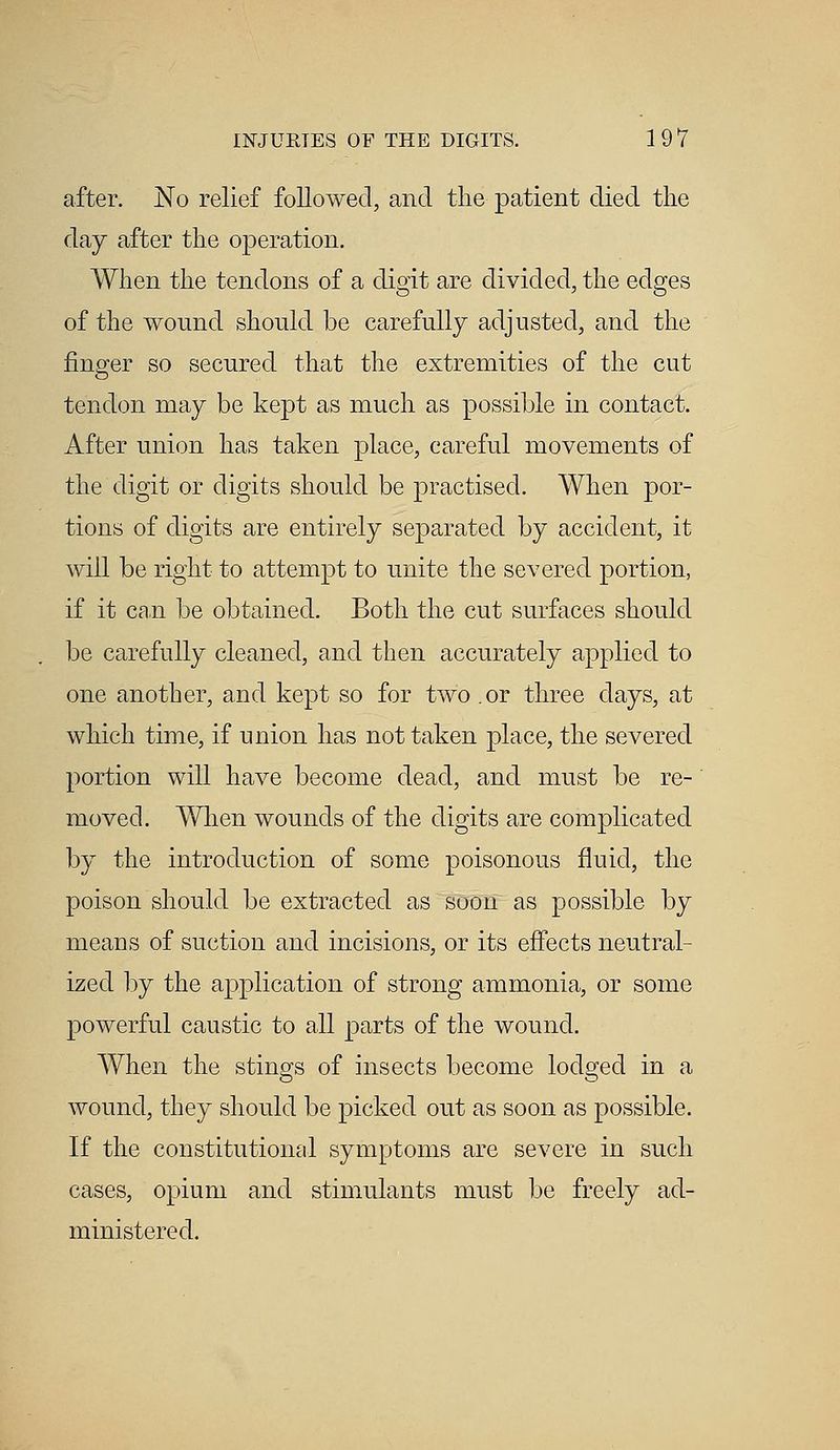 after. No relief followed, and the patient died the day after the operation. When the tendons of a digit are divided, the edges of the wound should be carefully adjusted, and the finger so secured that the extremities of the cut tendon may be kept as much as possible in contact. After union has taken place, careful movements of the digit or digits should be practised. When por- tions of digits are entirely separated by accident, it will be right to attempt to unite the severed portion, if it can be obtained. Both the cut surfaces should be carefully cleaned, and then accurately applied to one another, and kept so for two or three days, at which time, if union has not taken place, the severed portion will have become dead, and must be re- moved. When wounds of the digits are complicated by the introduction of some poisonous fluid, the poison should be extracted as soon as possible by means of suction and incisions, or its effects neutral- ized by the application of strong ammonia, or some powerful caustic to all parts of the wound. When the stings of insects become lodged in a wound, they should be picked out as soon as possible. If the constitutional symptoms are severe in such cases, opium and stimulants must be freely ad- ministered.