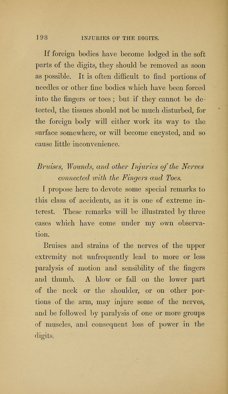 If foreign bodies have become lodged in the soft parts of the digits, they should be removed as soon as possible. It is often difficult to find portions of needles or other fine bodies which have been forced into the fingers or toes; but if they cannot be de- tected, the tissues should not be much disturbed, for the foreign body will either work its way to the surface somewhere, or will become encysted, and so cause little inconvenience. Bruises, Wounds, and other Injuries of the Nerves connected with the Fingers and Toes. I propose here to devote some special remarks to this class of accidents, as it is one of extreme in- terest. These remarks will be illustrated by three cases which have come under my own observa- tion. Bruises and strains of the nerves of the upper extremity not unfrequently lead to more or less paralysis of motion and sensibility of the fingers and thumb. A blow or fall on the lower part of the neck or the shoulder, or on other por- tions of the arm, may injure some of the nerves, and be followed by paralysis of one or more groups of muscles, and consequent loss of power in the digits.