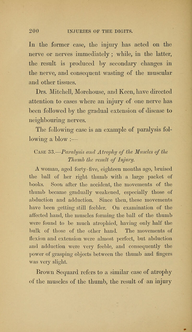 In the former case, the injury has acted on the nerve or nerves immediately; while, in the latter, the result is produced by secondary changes in the nerve, and consequent wasting of the muscular and other tissues. Drs. Mitchell, Morehouse, and Keen, have directed attention to cases where an injury of one nerve has been followed by the gradual extension of disease to neighbouring nerves. The following case is an example of paralysis fol- lowing a blow :— Case 33.—Paralysis and Atrophy of the Muscles of the Thumb the result of Injury. A woman, aged forty-five, eighteen months ago, bruised the ball of her right thumb with a large packet of books. Soon after the accident, the movements of the thumb became gradually weakened, especially those of abduction and adduction. Since then, these movements have been getting still feebler. On examination of the affected hand, the muscles forming the ball of the thumb were found to be much atrophied, having only half the bulk of those of the other hand. The movements of flexion and extension were almost perfect, but abduction and adduction were very feeble, and consequently the power of grasping objects between the thumb and fingers was very slight. Brown Sequard refers to a similar case of atrophy of the muscles of the thumb, the result of an injury