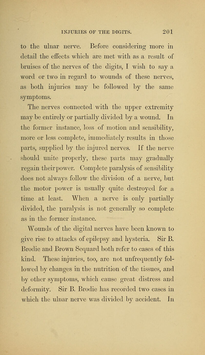 to the ulnar nerve. Before considering more in detail the effects which are met with as a result of bruises of the nerves of the digits, I wish to say a word or two in regard to wounds of these nerves, as both injuries may be followed by the same symptoms. The nerves connected with the upper extremity may be entirely or partially divided by a wound. In the former instance, loss of motion and sensibility, more or less complete, immediately results in those parts, supplied by the injured nerves. If the nerve should unite properly, these parts may gradually regain their power. Complete paralysis of sensibility does not always follow the division of a nerve, but the motor power is usually quite destroyed for a time at least. When a nerve is only partially divided, the paralysis is not generally so complete as in the former instance. Wounds of the digital nerves have been known to give rise to attacks of epilepsy and hysteria. Sir B. Brodie and Brown Sequard both refer to cases of this kind. These injuries, too, are not unfrequently fol- lowed by changes in the nutrition of the tissues, and by other symptoms, which cause great distress and deformity. Sir B. Brodie has recorded two cases in which the ulnar nerve was divided by accident. In