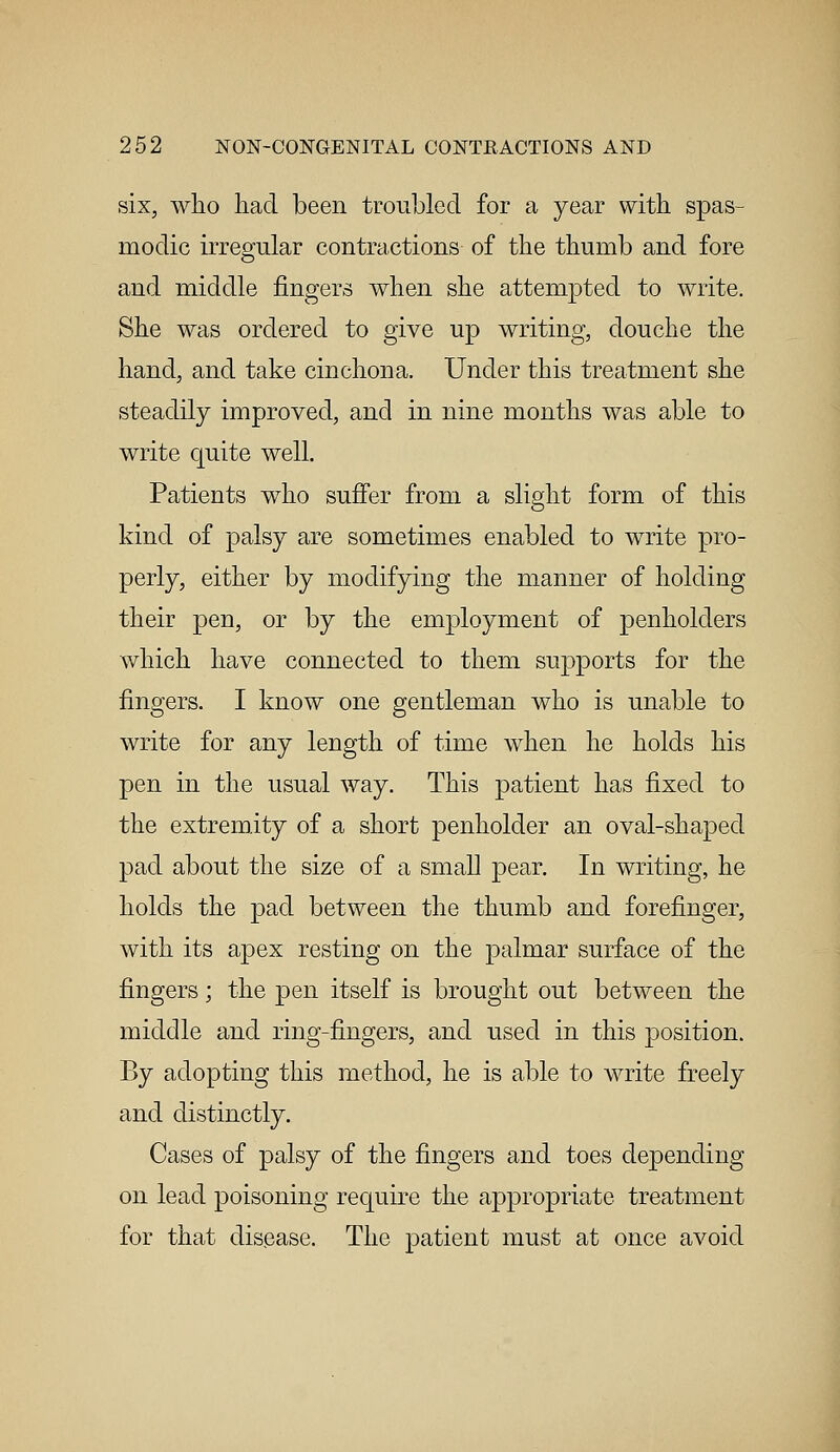 six, who had been troubled for a year with spas- modic irregular contractions of the thumb and fore and middle fingers when she attempted to write. She was ordered to give up writing, douche the hand, and take cinchona. Under this treatment she steadily improved, and in nine months was able to write quite well. Patients who suffer from a slight form of this kind of palsy are sometimes enabled to write pro- perly, either by modifying the manner of holding their pen, or by the employment of penholders which have connected to them supports for the fingers. I know one gentleman who is unable to write for any length of time when he holds his pen in the usual way. This patient has fixed to the extremity of a short penholder an oval-shaped pad about the size of a small pear. In writing, he holds the pad between the thumb and forefinger, with its apex resting on the palmar surface of the fingers; the pen itself is brought out between the middle and ring-fingers, and used in this position. By adopting this method, he is able to write freely and distinctly. Cases of palsy of the fingers and toes depending on lead poisoning require the appropriate treatment for that disease. The patient must at once avoid