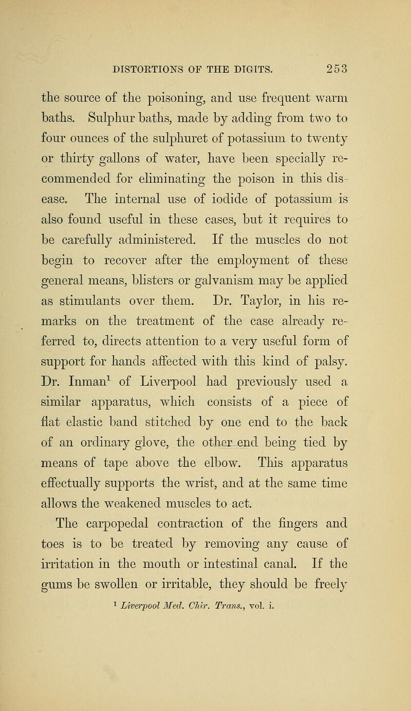 the source of the poisoning, and use frequent warm baths. Sulphur baths, made by adding from two to four ounces of the sulphuret of potassium to twenty or thirty gallons of water, have been specially re- commended for eliminating the poison in this dis- ease. The internal use of iodide of potassium is also found useful in these cases, but it requires to be carefully administered. If the muscles do not begin to recover after the employment of these general means, blisters or galvanism may be applied as stimulants over them. Dr. Taylor, in his re- marks on the treatment of the case already re- ferred to, directs attention to a very useful form of support for hands affected with this kind of palsy. Dr. Inman1 of Liverpool had previously used a similar apparatus, which consists of a piece of flat elastic band stitched by one end to the back of an ordinary glove, the other end being tied by means of tape above the elbow. This apparatus effectually supports the wrist, and at the same time allows the weakened muscles to act. The carpopedal contraction of the fingers and toes is to be treated by removing any cause of irritation in the mouth or intestinal canal. If the gums be swollen or irritable, they should be freely 1 Liverpool Med. Chir. Trans., vol. i.