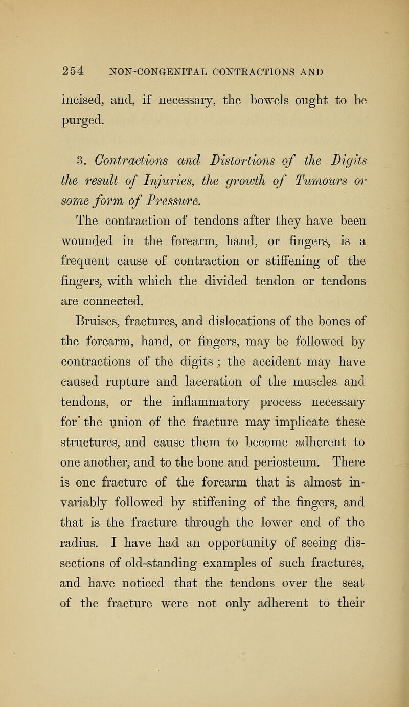 incised, and, if necessary, the bowels ought to be purged. 3. Contractions and Distortions of the Digits the result of Injuries, the growth of Tumours or some form of Pressure. The contraction of tendons after they have been wounded in the forearm, hand, or fingers, is a frequent cause of contraction or stiffening of the fingers, with which the divided tendon or tendons are connected. Bruises, fractures, and dislocations of the bones of the forearm, hand, or fingers, may be followed by contractions of the digits ; the accident may have caused rupture and laceration of the muscles and tendons, or the inflammatory process necessary for the union of the fracture may implicate these structures, and cause them to become adherent to one another, and to the bone and periosteum. There is one fracture of the forearm that is almost in- variably followed by stiffening of the fingers, and that is the fracture through the lower end of the radius. I have had an opportunity of seeing dis- sections of old-standing examples of such fractures, and have noticed that the tendons over the seat of the fracture were not only adherent to their