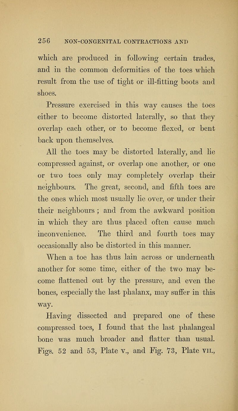 which are produced in following certain trades, and in the common deformities of the toes which result from the use of tight or ill-fitting boots and shoes. Pressure exercised in this way causes the toes either to become distorted laterally, so that they overlap each other, or to become flexed, or bent back upon themselves. All the toes may be distorted laterally, and lie compressed against, or overlap one another, or one or two toes only may completely overlap their neighbours. The great, second, and fifth toes are the ones which most usually lie over, or under their their neighbours ; and from the awkward position in which they are thus placed often cause much inconvenience. The third and fourth toes may occasionally also be distorted in this manner. When a toe has thus lain across or underneath another for some time, either of the two may be- come flattened out by the pressure, and even the bones, especially the last phalanx, may suffer in this way. Having dissected and prepared one of these compressed toes, I found that the last phalangeal bone was much broader and flatter than usual. Figs. 52 and 53, Plate v., and Fig. 73, Plate vn.,