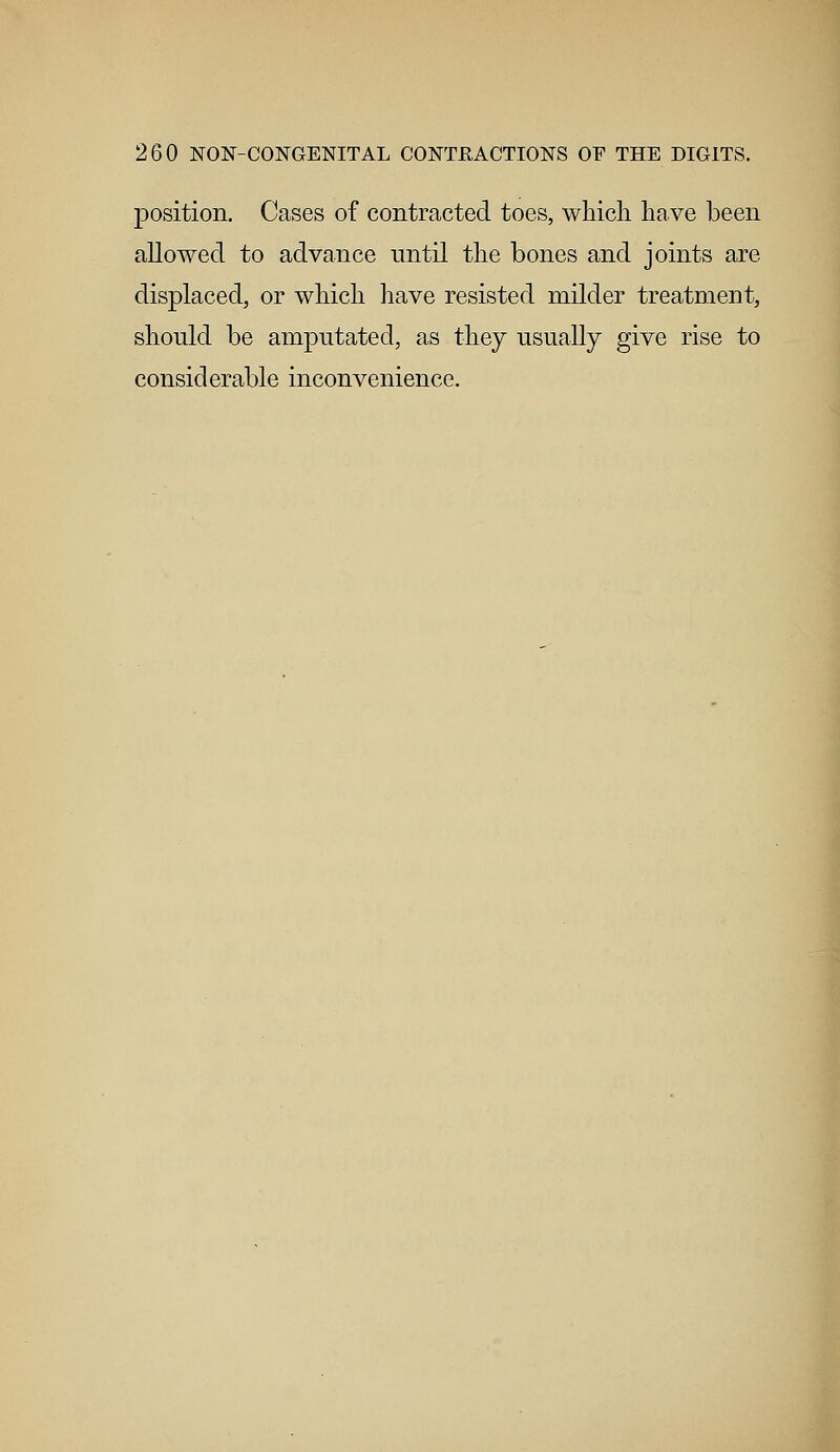 position. Cases of contracted toes, which have been allowed to advance until the bones and joints are displaced, or which have resisted milder treatment, should be amputated, as they usually give rise to considerable inconvenience.
