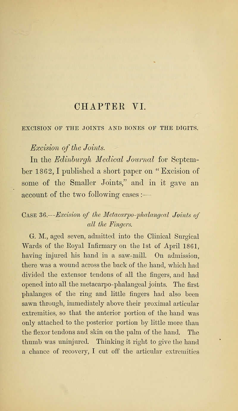 EXCISION OF THE JOINTS AND BONES OF THE DIGITS. Excision of the Joints. In the Edinburgh Medical Journal for Septem- ber 1862,1 published a short paper on Excision of some of the Smaller Joints/' and in it gave aD account of the two following cases :— Case 36.—Excision of the Metacarpophalangeal Joints of all the Fingers. G. M., aged seven, admitted into the Clinical Surgical Wards of the Boyal Infirmary on the 1st of April 1861, having injured his hand in a saw-mill. On admission, there was a wound across the back of the hand, which had divided the extensor tendons of all the fingers, and had opened into all the metacarpo-phalangeal joints. The first phalanges of the ring and little fingers had also been sawn through, immediately above their proximal articular extremities, so that the anterior portion of the hand was only attached to the posterior portion by little more than the flexor tendons and skin on the palm of the hand. The thumb was uninjured. Thinking it right to give the hand a chance of recovery, I cut off the articular extremities