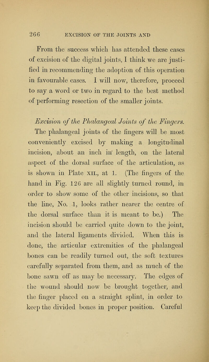 From the success which has attended these cases of excision of the digital joints, I think we are justi- fied in recommending the adoption of this operation in favourable cases. I will now, therefore, proceed to say a word or two in regard to the best method of performing resection of the smaller joints. Excision of the Phalangeal Joints of the Fingers. The phalangeal joints of the fingers will be most conveniently excised by making a longitudinal incision, about an inch in length, on the lateral aspect of the dorsal surface of the articulation, as is shown in Plate xil, at 1. (The fingers of the hand in Fig. 126 are all slightly turned round, in order to show some of the other incisions, so that the line, No. 1, looks rather nearer the centre of the dorsal surface than it is meant to be.) The incision should be carried quite down to the joint, and the lateral ligaments divided. When this is done, the articular extremities of the phalangeal bones can be readily turned out, the soft textures carefully separated from them, and as much of the bone sawn off as may be necessary. The edges of the wound should now be brought together, and the finger placed on a straight splint, in order to keep the divided bones in proper position. Careful