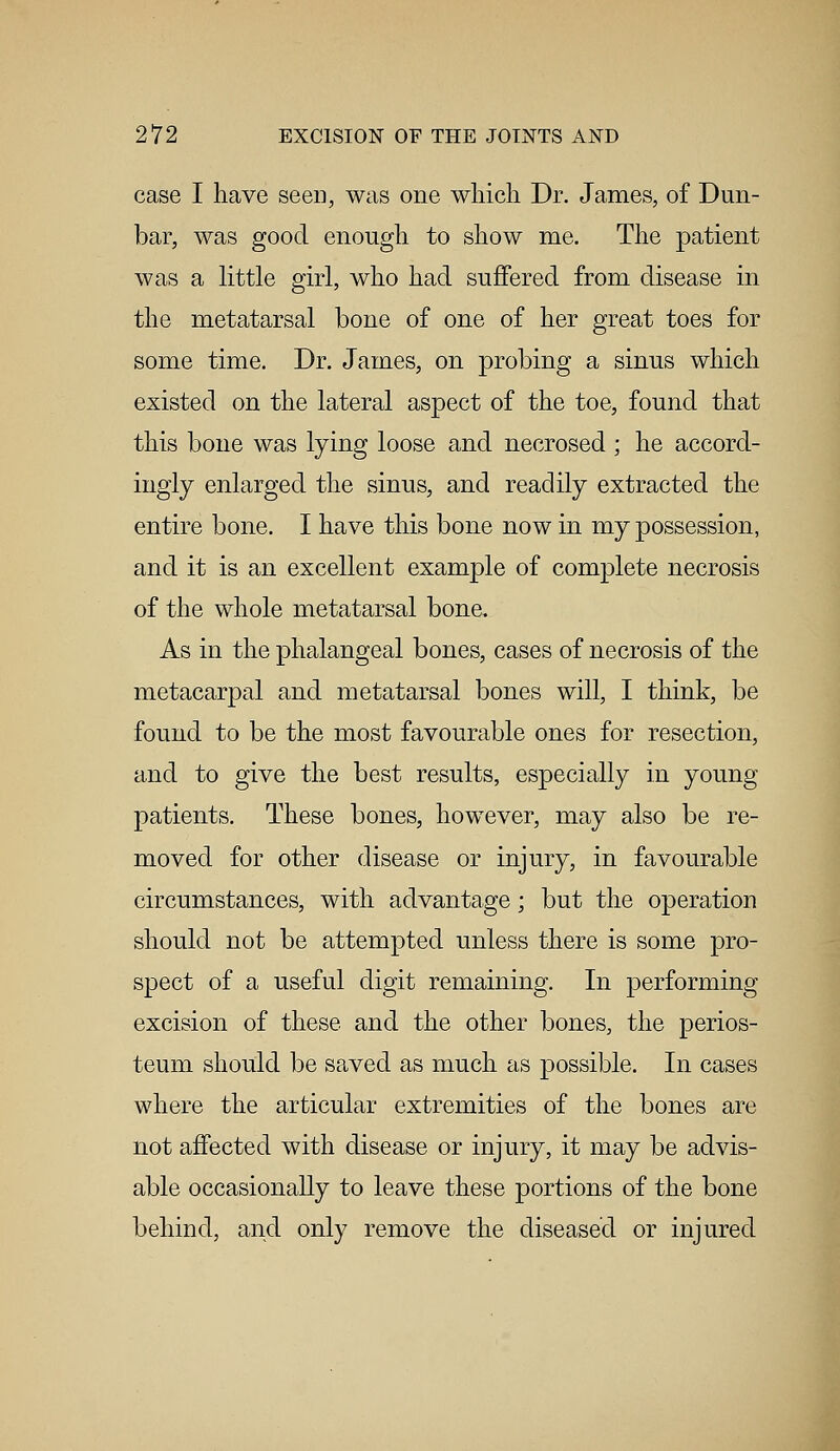 case I have seen, was one which Dr. James, of Dun- bar, was good enough to show me. The patient was a little girl, who had suffered from disease in the metatarsal bone of one of her great toes for some time. Dr. James, on probing a sinus which existed on the lateral aspect of the toe, found that this bone was lying loose and necrosed ; he accord- ingly enlarged the sinus, and readily extracted the entire bone. I have this bone now in my possession, and it is an excellent example of complete necrosis of the whole metatarsal bone. As in the phalangeal bones, cases of necrosis of the metacarpal and metatarsal bones will, I think, be found to be the most favourable ones for resection, and to give the best results, especially in young patients. These bones, however, may also be re- moved for other disease or injury, in favourable circumstances, with advantage; but the operation should not be attempted unless there is some pro- spect of a useful digit remaining. In performing excision of these and the other bones, the perios- teum should be saved as much as possible. In cases where the articular extremities of the bones are not affected with disease or injury, it may be advis- able occasionally to leave these portions of the bone behind, and only remove the diseased or injured