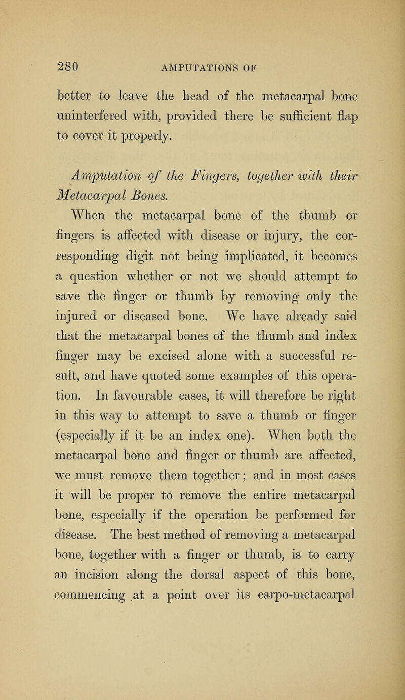 better to leave the head of the metacarpal bone uninterfered with, provided there be sufficient flap to cover it properly. Amputation of the Fingers, together with their Metacarpal Bones. When the metacarpal bone of the thumb or fingers is affected with disease or injury, the cor- responding digit not being implicated, it becomes a question whether or not we should attempt to save the finger or thumb by removing only the injured or diseased bone. We have already said that the metacarpal bones of the thumb and index finger may be excised alone with a successful re- sult, and have quoted some examples of this opera- tion. In favourable cases, it will therefore be right in this way to attempt to save a thumb or finger (especially if it be an index one). When both the metacarpal bone and finger or thumb are affected, we must remove them together; and in most cases it will be proper to remove the entire metacarpal bone, especially if the operation be performed for disease. The best method of removing a metacarpal bone, together with a finger or thumb, is to carry an incision along the dorsal aspect of this bone, commencing at a point over its carpo-metacarpal