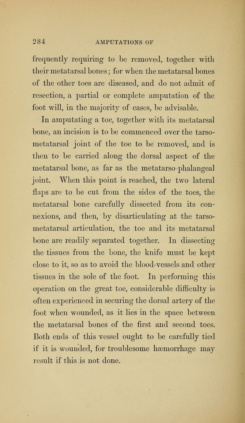 frequently requiring to be removed, together with their metatarsal bones; for when the metatarsal bones of the other toes are diseased, and do not admit of resection, a partial or complete amputation of the foot will, in the majority of cases, be advisable. In amputating a toe, together with its metatarsal bone, an incision is to be commenced over the tarso- metatarsal joint of the toe to be removed, and is then to be carried along the dorsal aspect of the metatarsal bone, as far as the metatarso-phalangeal joint. When this point is reached, the two lateral flaps are to be cut from the sides of the toes, the metatarsal bone carefully dissected from its con- nexions, and then, by disarticulating at the tarso- metatarsal articulation, the toe and its metatarsal bone are readily separated together. In dissecting the tissues from the bone, the knife must be kept close to it, so as to avoid the blood-vessels and other tissues in the sole of the foot. In performing this operation on the great toe, considerable difficulty is often experienced in securing the dorsal artery of the foot when wounded, as it lies in the space between the metatarsal bones of the first and second toes. Both ends of this vessel ought to be carefully tied if it is wounded, for troublesome haemorrhage may result if this is not done.