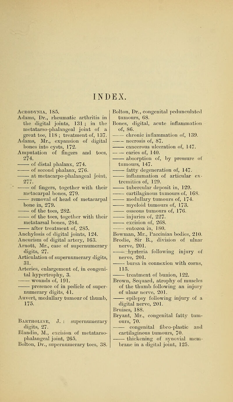 INDEX. ACRODYNIA, 185. Adams, Dr., rheumatic arthritis in the digital joints, 131 ; in the metatarso-phalangeal joint of a great toe, 118; treatment of, 137. Adams, Mr., expansion of digital bones into cysts, 172. Amputation of fingers and toes, 274. of distal phalanx, 274. of second phalanx, 276. at metacarpo-phalangeal joint, 277. of fingers, together with their metacarpal bones, 279. removal of head of metacarpal bone in, 279. of the toes, 282. -—— of the toes, together with their metatarsal bones, 284. after treatment of, 285. Anchylosis of digital joints, 124. Aneurism of digital artery, 163. Arnott, Mr., case of supernumerary digits, 27. Articulation of supernumerary digits, 31. Arteries, enlargement of, in congeni- tal hypertrophy, 3. wounds of, 191. presence of in pedicle of super- numeraiy digits, 41. Auvert, medullary tumour of thumb, 175. Bartholine, J. : supernumerary digits, 27. Blandin, M., excision of metatarso- phalangeal joint, 265. Bolton, Dr., supernumerary toes, 38. Bolton, Dr., congenital pedunculated tumours, 68. Bones, digital, acute inflammation of, 86. chronic inflammation of, 139. necrosis of, 87. cancerous ulceration of, 147. caries of, 140. absorption of, by pressure of tumours, 147. fatty degeneration of, 147. inflammation of articular ex- tremities of, 129. tubercular deposit in, 129. cartilaginous tumours of, 168. medullary tumours of, 174. myeloid tumours of, 173. osseous tumours of, 176. injuries of, 227. excision of, 268. entozoa in, 180. Bowman, Mr., Paccinian bodies, 210. Brodie, Sir B., division of ulnar nerve, 201. hysteria following injury of nerve, 201. bursa in connexion with corns, 115. treatment of bunion, 122. Brown, Sequard, atrophy of muscles of the thumb following an injury of idnar nerve, 201. epilepsy following injury of a digital nerve, 201. Bruises, 188. Bryant, Mr., congenital fatty tum- ours, 70. congenital fibro- plastic and cartilaginous tumours, 70. thickening of synovial mem- brane in a digital joint, 125.