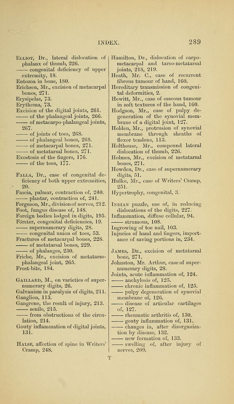 Elliot, Dr., lateral dislocation of phalanx of thumb, 226. congenital deficiency of upper extremity, IS. Entozoa in bone, 180. Erichsen, Mr., excision of metacarpal bones, 271. Erysipelas, 73. Erythema, 73. Excision of the digital joints, 261. of the phalangeal joints, 266. of metacarpo-phalangeal joints, 267. of joints of toes, 268. of phalangeal bones, 268. of metacarpal bones, 271. of metatarsal bones, 271. Exostosis of the fingers, 176. of the toes, 177. Falla, Dr., case of congenital de- ficiency of both upper extremities, 20. Fascia, palmar, contraction of, 240. plantar, contraction of, 241. Ferguson, Mr., division of nerves, 212. Foot, fungus disease of, 148. Foreign bodies lodged in digits, 195. Forster, congenital deficiencies, 19. supernumerary digits, 28. congenital union of toes, 53. Fractures of metacarpal bones, 228. of metatarsal bones, 229. of phalanges, 230. Friche, Mr., excision of metatarso- phalangeal joint, 265. Frost-bite, 184. Gaillabd, M., on varieties of super- numerary digits, 26. Galvanism in paralysis of digits, 211. Ganglion, 113. Gangrene, the result of injury, 213. senile, 215. from obstructions of the circu- lation, 214. Gouty inflammation of digital joints, 131. Halse, affection of spine in Writers' Cramp, 248. Hamilton, Dr., dislocation of carpo- metacarpal and tarso-metatarsal joints, 218, 219. Heath, Mr. C, case of recurrent fibrous tumour of hand, 160. Hereditary transmission of congeni- tal deformities, 2. Hewitt, Mr., case of osseous tumour in soft textures of the hand, 160. Hodgson, Mr., ease of pulpy de- generation of the synovial mem- brane of a digital joint, 127. Holden, Mr., protrusion of synovial membrane through sheaths of flexor tendons, 113. Holthouse, Mr., compound lateral dislocation of thumb, 226. Holmes, Mr., excision of metatarsal bones, 271. Howden, Dr., case of supernumerary digits, 51. Hulke, Mr., case of Writers' Cramp, 251. Hypertrophy, congenital, 3. Indian puzzle, use of, in reducing dislocations of the digits, 227- Inflammation, diffuse cellular, 94. strumous, 108. Ingrowing of toe nail, 103. Injuries of hand and fingers, import- ance of saving portions in, 234. James, Dr., excision of metatarsal bone, 271. Johnston, Mr. Arthur, case of super- numerary digits, 28. Joints, acute inflammation of, 124. anchylosis of, 125. chronic inflammation of, 125. pulpy degeneration of synovial membrane of, 126. disease of articular cartilages of, 127. rheumatic arthritis of, 130. gouty inflammation of, 131. changes in, after disorganiza- tion by disease, 132. neAV formation of, 133. swelling of, after injury of nerves, 209.