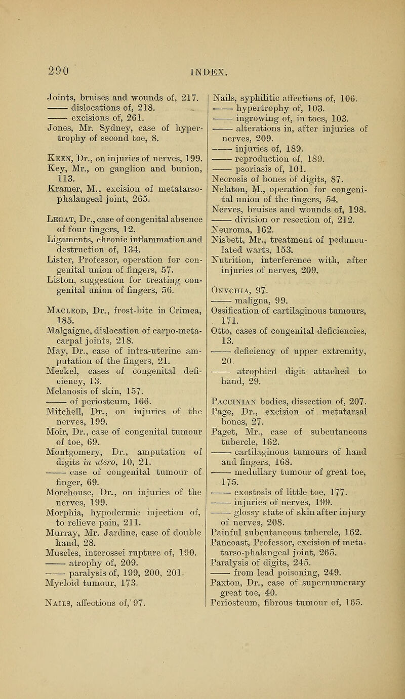 Joints, bruises and wounds of, 217. dislocations of, 218. excisions of, 261. Jones, Mr. Sydney, case of hyper- trophy of second toe, 8. Keen, Dr., on injuries of nerves, 199. Key, Mr., on ganglion and bunion, 113. Kramer, M., excision of metatarso- phalangeal joint, 265. Legat, Dr., case of congenital absence of four fingers, 12. Ligaments, chronic inflammation and destruction of, 134. Lister, Professor, operation for con- genital union of fingers, 57- Liston, suggestion for treating con- genital union of fingers, 56. Macleod, Dr., frost-bite in Crimea, 185. Malgaigne, dislocation of carpo-meta- carpal joints, 218. May, Dr., case of intra-uterine am- putation of the fingers, 21. Meckel, cases of congenital defi- ciency, 13. Melanosis of skin, 157. of periosteum, 166. Mitchell, Dr., on injuries of the nerves, 199. Moir, Dr., case of congenital tumour of toe, 69. Montgomery, Dr., amputation of digits in utero, 10, 21. case of congenital tumour of finger, 69. Morehouse, Dr., on injuries of the nerves, 199. Morphia, hypodermic injection of, to relieve pain, 211. Murray, Mr. Jardine, case of double hand, 28. Muscles, interossei rupture of, 190. atrophy of, 209. paralysis of, 199, 200, 201. Myeloid tumour, 173. Nails, affections of, 97. Nails, syphilitic affections of, 106. hypertrophy of, 103. ingrowing of, in toes, 103. alterations in, after injuries of nerves, 209. injuries of, 189. reproduction of, 189. psoriasis of, 101. Necrosis of bones of digits, 87. Nelaton, M., operation for congeni- tal union of the fingers, 54. Nerves, bruises and wounds of, 198. division or resection of, 212. Neuroma, 162. Nisbett, Mr., treatment of peduncu- lated warts, 153. Nutrition, interference with, after injuries of nerves, 209. Onychia, 97. maligna, 99. Ossification of cartilaginous tumours, 171. Otto, cases of congenital deficiencies, 13. deficiency of upper extremity, 20. atrophied digit attached to hand, 29. Paccinian bodies, dissection of, 207. Page, Dr., excision of metatarsal bones, 27. Paget, Mr., case of subcutaneous tubercle, 162. cartilaginous tumours of hand and fingers, 168. medullary tumour of great toe, 175. exostosis of little toe, 177. injuries of nerves, 199. glossy state of skin after injury of nerves, 208. Painful subcutaneous tubercle, 162. Pancoast, Professor, excisiou of meta- tarso-phalangeal joint, 265. Paralysis of digits, 245. — from lead poisoning, 249. Paxton, Dr., case of supernumerary great toe, 40. Periosteum, fibrous tumour of, 165.