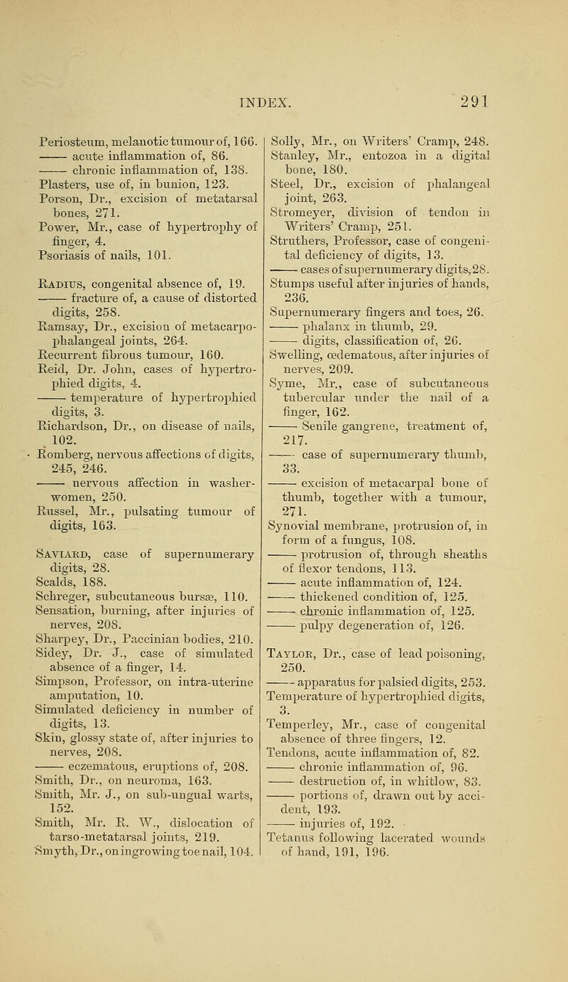 Periosteum, melanotic tumour of, 166. acute inflammation of, 86. chronic inflammation of, 138. Plasters, use of, in bunion, 123. Porson, Dr., excision of metatarsal bones, 271. Power, Mr., case of hypertrophy of finger, 4. Psoriasis of nails, 101. Radius, congenital absence of, 19. fracture of, a cause of distorted digits, 258. Ramsay, Dr., excision of metacarpo- phalangeal joints, 264. Recurrent fibrous tumour, 160. Reid, Dr. John, cases of hypertro- phied digits, 4. temperature of hypertrophied digits, 3. Richardson, Dr., on disease of nails, , 102. Romberg, nervous affections of digits, 245, 246. ! nervous affection in washer- women, 250. Russel, Mr., pulsating tumour of digits, 163. Saviard, case of supernumerary digits, 28. Scalds, 188. Schreger, subcutaneous bursse, 110. Sensation, burning, after injuries of nerves, 208. Sharpey, Dr., Paccinian bodies, 210. Sidey, Dr. J., case of simulated absence of a finger, 14. Simpson, Professor, on intra-uterine ampivtation, 10. Simulated deficiency in number of digits, 13. Skin, glossy state of, after injuries to nerves, 208. eczematous, eruptions of, 208. Smith, Dr., on neuroma, 163. Smith, Mr. J., on sub-ungual warts, 152. Smith, Mr. R. W., dislocation of tarso-metatarsal joints, 219. Smyth, Dr., on ingrowing toe nail, 104. Solly, Mr., on Writers' Cramp, 248. Stanley, Mr., entozoa in a digital bone, 180. Steel, Dr., excision of phalangeal joint, 263. Stromeyer, division of tendon in Writers' Cramp, 251. Struthers, Professor, case of congeni- tal deficiency of digits, 13. cases of supernumerary digits, 28. Stumps useful after injuries of hands, 236. Supernumerary fingers and toes, 26. phalanx in thumb, 29. ■ digits, classification of, 26. Swelling, cedematous, after injuries of nerves, 209. Syme, Mr., case of subcutaneous tubercular under the nail of a finger, 162. Senile gangrene, treatment of, 217. —■— case of supernumerary thumb, 33. excision of metacarpal bone of thumb, together with a tumour, 271. Synovial membrane, protrusion of, in form of a fungus, 108. protrusion of, through sheaths of flexor tendons, 113. acute inflammation of, 124. thickened condition of, 125. chronic inflammation of, 125. pulpy degeneration of, 126. Taylor, Dr., case of lead poisoning, 250. apparatus for palsied digits, 253. Temperature of hypertrophied digits, 3. Temperley, Mr., case of congenital absence of three fingers, 12. Tendons, acute inflammation of, 82. chronic inflammation of, 96. destruction of, in whitlow, 83. portions of, drawn out by acci- dent, 193. injuries of, 192. • Tetanus following lacerated wounds of hand, 191, 196.