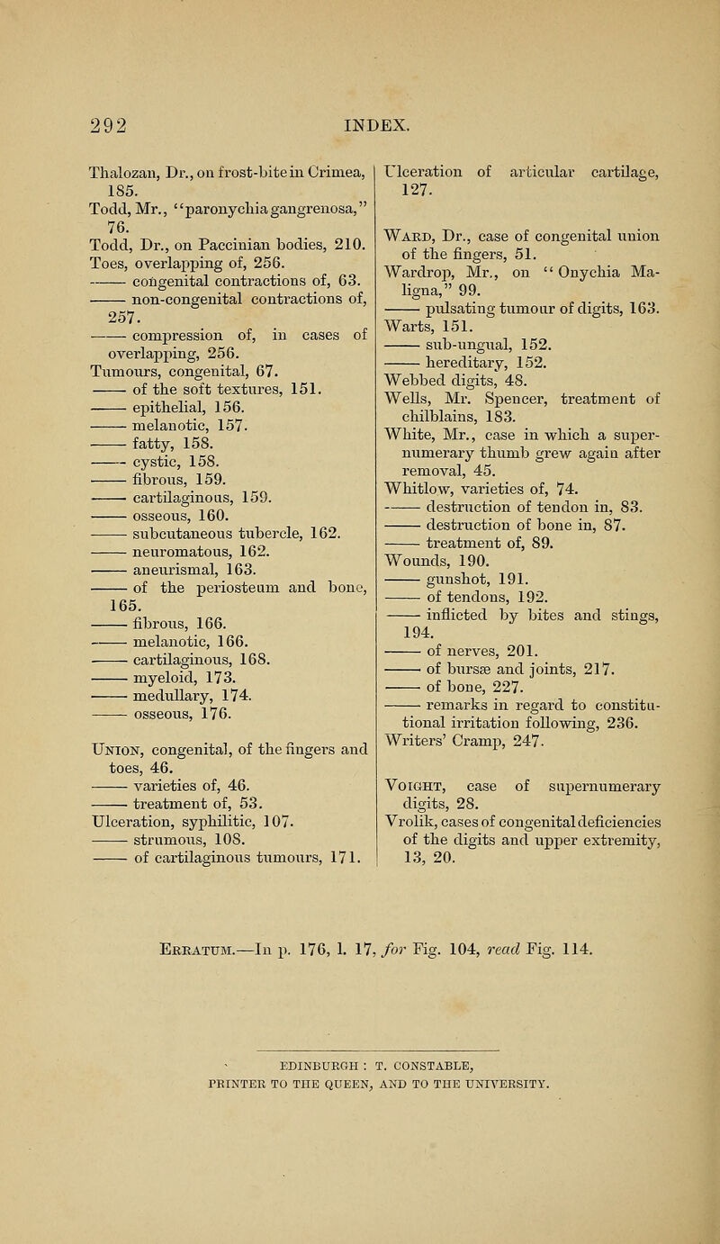 Thalozan, Dr., on frost-bite in Crimea, 185. Todd, Mr., paronychiagangrenosa, 76. Todd, Dr., on Paccinian bodies, 210. Toes, overlapping of, 256. congenital contractions of, 63. non-congenital contractions of, 257. compression of, in cases of overlapping, 256. Tumours, congenital, 67. of the soft textures, 151. epithelial, 156. melanotic, 157. fatty, 158. cystic, 158. fibrous, 159. ■ cartilaginous, 159. osseous, 160. subcutaneous tubercle, 162. neuromatous, 162. aneurismal, 163. of the periosteum and bone, 165. fibrous, 166. melanotic, 166. cartilaginous, 168. myeloid, 173. medullary, 174. osseous, 176. Union, congenital, of the fingers and toes, 46. varieties of, 46. treatment of, 53. Ulceration, syphilitic, 107. strumous, 10S. of cartilaginous tumours, 171. Ulceration of 127. articular cartilage, Ward, Dr., case of congenital union of the fingers, 51. Wardrop, Mr., on  Onychia Ma- ligna, 99. pulsating tumour of digits, 163. Warts, 151. sub-ungual, 152. hereditary, 152. Webbed digits, 48. Wells, Mr. Spencer, treatment of chilblains, 183. White, Mr., case in which a super- numerary thumb grew again after removal, 45. Whitlow, varieties of, 74. destruction of tendon in, 83. destruction of bone in, 87. treatment of, 89. Wounds, 190. gunshot, 191. of tendons, 192. inflicted by bites and stings, 194. of nerves, 201. of bursae and joints, 217. of bone, 227. remarks in regard to constitu- tional irritation following, 236. Writers' Cramp, 247- supernumerary Voight, case of digits, 28. Vrolik, cases of congenital deficiencies of the digits and upper extremity, 13, 20. Erratum.—In p. 176, 1. 17, for Fig. 104, read Fig. 114. EDINBURGH : T. CONSTABLE, PRINTER TO THE QUEEN, AND TO THE UNIVERSITY.