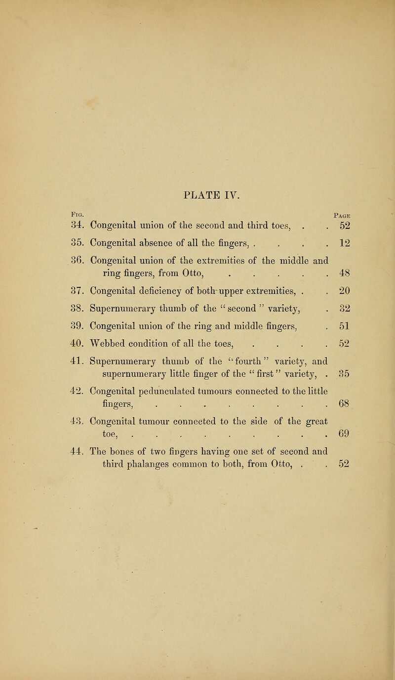 Fig. pAGE 34. Congenital union of the second and third toes, . . 52 35. Congenital absence of all the fingers, . . . .12 . 36. Congenital union of the extremities of the middle and ring fingers, from Otto, . . . . .48 37. Congenital deficiency of both-upper extremities, . . 20 38. Supernumerary thumb of the  second  variety, . 32 39. Congenital union of the ring and middle fingers, . 51 40. Webbed condition of all the toes, . . . .52 41. Supernumerary thumb of the ''fourth variety, and supernumerary little finger of the  first variety, . 35 42. Congenital pedunculated tumours connected to the little fingers, ........ 68 43. Congenital tumour connected to the side of the great toe, 69 44. The bones of two fingers having one set of second and third phalanges common to both, from Otto, . . 52