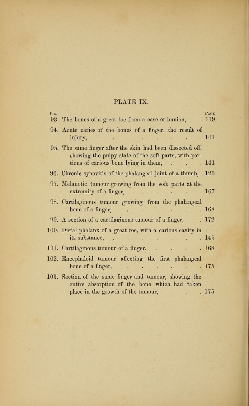 Fig. Page 93. The bones of a great toe from a case of bunion, . 119 94. Acute caries of the bones of a finger, the result of injury, ........ 141 95. The same finger after the skin had been dissected off, showing the pulpy state of the soft parts, with por- tions of carious bone lying in them, . . .141 96. Chronic synovitis of the phalangeal joint of a thumb, 126 97. Melanotic tumour growing from the soft parts at the extremity of a finger, . . . . .167 98. Cartilaginous tumour growing from the phalangeal bone of a finger, ...... 168 99. A section of a cartilaginous tumour of a finger, . 172 100. Distal phalanx of a great toe, with a carious cavity in its substance, ....... 145 101. Cartilaginous tumour of a finger, .... 168 102. Encephaloid tumour affecting the first phalangeal bone of a finger, ...... 175 103. Section of the same finger and tumour, showing the entire absorption of the bone which had taken place in the growth of the tumour, . . .175