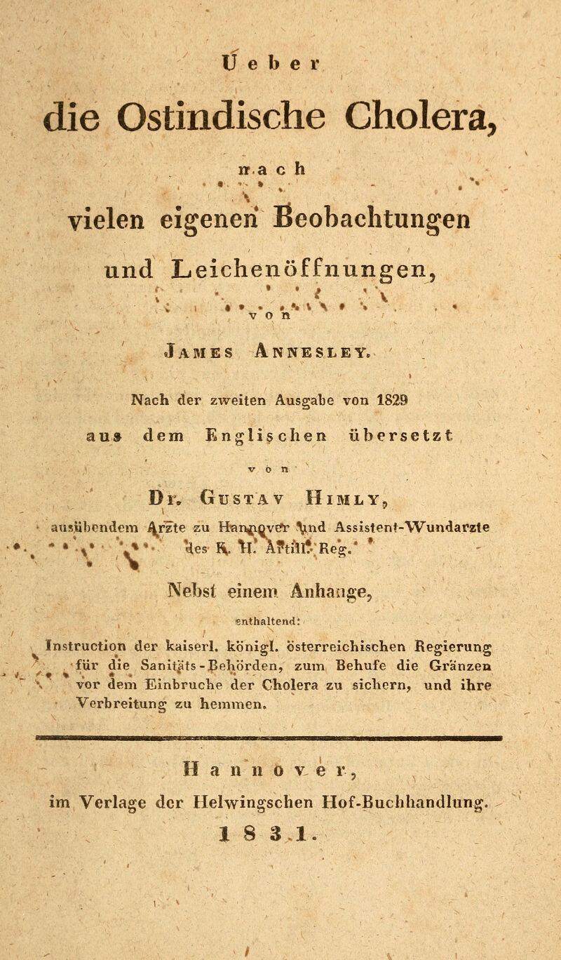 Ü e b e r die Ostindische Cholera, rr.a c h vielen eigenen Beobachtungen und Leichenöffnungen, •» . • •» \ \ * \ von James Annesley, Nach der zweiten Ausgabe von 1829 aus dem Englischen übersetzt Di; Gustav Himly, • ausübendem Arzte zu tfangioveV Vn^ Assistent-Wundarzte • ' \ ■ Nebst einem Anhange^ enthaltend; Instruction der kaiserl. königl. österreichischen Regierung für die Sanitäts-Behörden, zum Behufe die Gr'änzen *• f-4t % ', • * • \ vor dem Einbrüche der Cholera zu sichern, und ihre Verbreitung zu hemmen. Hanno v e r, im Verlage der Helwingschen Hof-Buchhandlung.