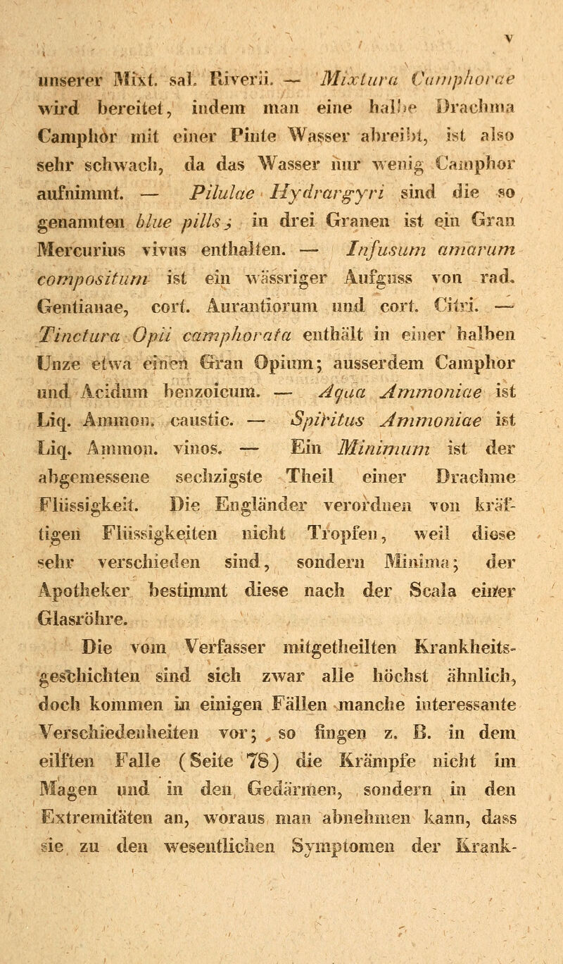 unserer Mixt. saL River ü. — Mixlara Vumphorae wird bereitet, indem man eine halJse Draehma Camphor mit einer Pinie Wasser abreibt, ist also sehr 'schwach, da das Wasser nur wenig Camphor aufnimmt. — Pilulae Hydrargyri sind die so genannten blue pillsj in drei Granen ist ein Gran Mercurius vivus enthalten. — Infus um amavum compositum ist ein wässriger Aufguss von rad* Gentianae, cort. Aurantlorum und cort. Citri. — Tinctura Opii camphor ata enthält in einer halben Unze etwa einen Gran Opium; ausserdem Camphor und Acidum benzoicum. — Aqua Ammoniae ist Liq. A-mmon. caustic. — Spiritus Arnmoniae'ist Liq» Amnion, vinos. —- Ein Minimum ist der abgemessene sechzigste Theil einer Drachme Flüssigkeit. Die Engländer verordnen von kräf- tigen Flüssigkeiten nicht Tropfen, weil diese sehr verschieden sind, sondern Minima; der Apotheker bestimmt diese nach der Scala einfer Glasröhre. Die vom Verfasser mitgetheilten Krankheits» geschichten sind sich zwar alle höchst ähnlich, doch kommen in einigen Fällen manche interessante Verschiedenheiten vor; „ so fingen z. B. in dem eilften Falle (Seite 78) die Krämpfe nicht im Magen und in den Gedärmen, sondern in den Extremitäten an, woraus man abnehmen kann, dass sie zu den wesentlichen Symptomen cler Krank-