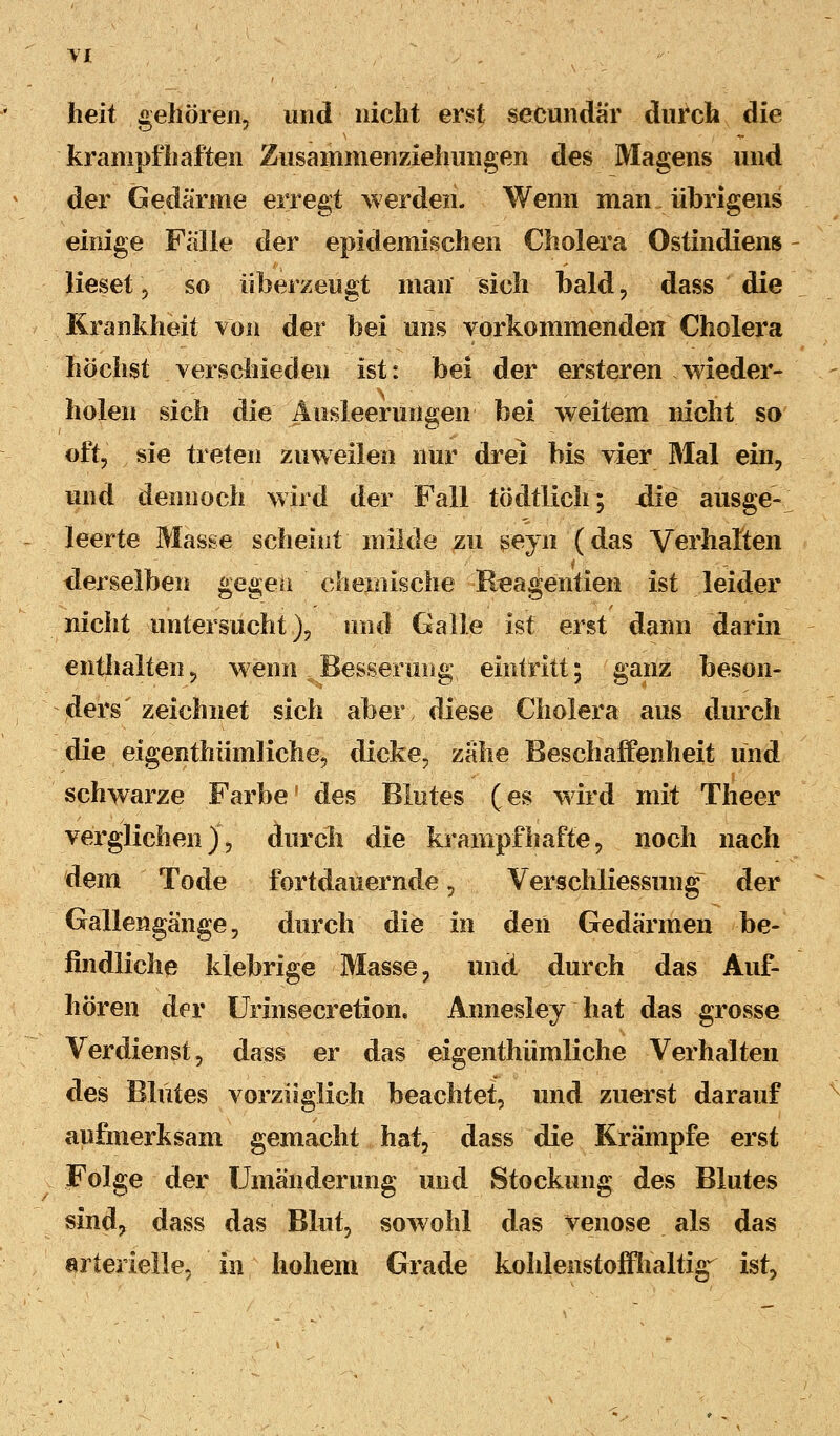 heit gehören, und nicht erst secundär durch die krampfhaften Zusammenziehungen des Magens und der Gedärme erregt werden. Wenn man übrigens einige Falle der epidemischen Cholera Ostindiens lieset, so überzeugt man sich bald, dass die Krankheit von der bei uns vorkommenden Cholera höchst verschieden ist: bei der ersteren wieder- holen sich die Ausleerungen bei weitem nicht so oft, sie treten zuweilen nur drei bis vier Mal ein, und dennoch wird der Fall tödtlich; die ausge- leerte Masse scheint milde zu seyn (das Verhalten derselben gegen chemische Reagentien ist leider nicht untersucht), und Galle ist erst dann darin enthalten, wenn Besserung eintritt; ganz beson- ders zeichnet sich aber diese Cholera aus tlurch die eigenthümliche, dicke, zähe Beschaffenheit und schwarze Farbe' des Blutes (es wird mit Theer verglichen), durch die krampfhafte, noch nach dem Tode fortdauernde, Verschliessiing der Gallengänge, durch die in den Gedärmen be- findliche klebrige Masse, und durch das Auf- hören der Urinsecretion. Annesley hat das grosse Verdienst, dass er das eigenthümliche Verhalten des Blutes vorzüglich beachtet, und zuerst darauf aufmerksam gemacht hat, dass die Krämpfe erst Folge der Umänderung und Stockung des Blutes sind, dass das Blut, sowohl das venöse als das arterielle, in hohem Grade kohlenstoffhaltig ist,