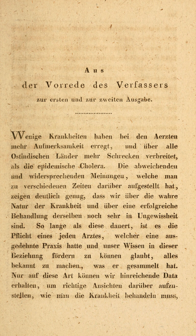 Aus der Vorrede des Verfassers zur ersten und zur zweiten Atisgabe. VV enige Krankheiten haben bei den Aerzten mehr Aufmerksamkeit erregt, und über alle Ostindischen Länder mehr Schrecken verbreitet, als die epidemische Cholera. Die abweichenden und widersprechenden Meinungen, welche man zu verschiedenen Zeiten darüber aufgestellt hat, zeigen deutlich genug, dass wir über die wahre Natur der Krankheit und über eine erfolgreiche Behandlung derselben noch sehr in XJngewissheit sind. So lange als diese dauert, ist es die Pflicht eines jeden Arztes, welcher eine aus- gedehnte Praxis hatte und unser Wissen in dieser Beziehung fördern zu können glaubt, alles bekannt zu macheu, was er gesammelt hat. Nur auf diese Art können wir hinreichende Data erhalten, um richtige Ansichten darüber aufzu- stellen, wie man die Krankheit behandeln muss>9