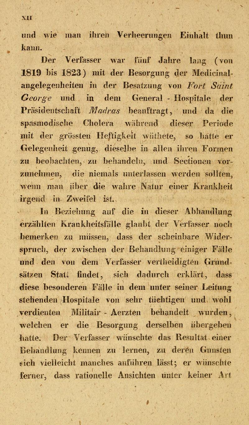 und wie man ihren Verheerungen Einhalt tliun kann. Der Verfasser war fünf Jahre lang (von 1819 bis 1828) mit der Besorgung der Medicinal- angelegenheiten in der Besatzung von Fort Saint George und in dem General - Hospitale der Präsidentschaft Madras beauftragt, und da die spasmo dische Cholera während dieser Perlode mit der grössten Heftigkeit wiitliete, so hätte er Gelegenheit genug, dieselbe in allen ihren Formen zu beobachten, • zu behandeln, und Sectionen vor- zunehmen, die niemals unterlassen werden sollten, wenn man über die wahre Natur einer Krankheit irgend in. Zweifel ist. In Beziehung auf die in dieser Abhandlung erzählten Krankheitsfälle glaubt der Verfasser noch bemerken zu müssen, dass der scheinbare Wider- spruch, der zwischen der Behandlung einiger Fälle und den von dem Verfasser vertheidigten Gründ- sätzen Statt findet, sich dadurch erklärt, dass diese besonderen Fälle in dem unter seiner Leitung stehenden Hospitale von sehr tüchtigen und wohl verdienten Militair - Aerzten behandelt wurden, welchen er die Besorgung derselben übergeben .hatte. Der' Verfasser wünschte1 das Resultat-einer Behandlung kennen zu lernen, zu deren Gunsten sich vielleicht manches anführen .lässt; er wünschte ferner, dass rationelle Ansichten unter keiner Art