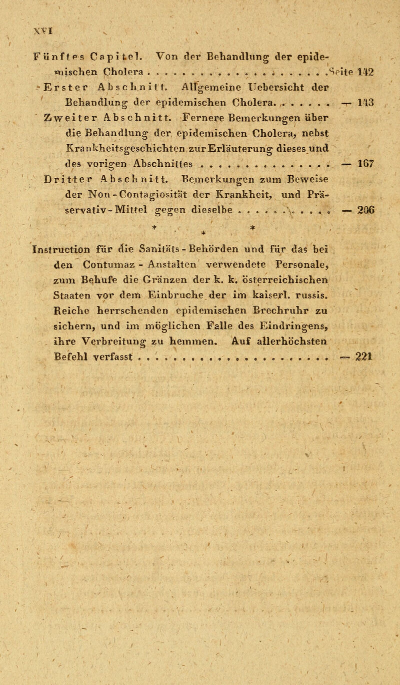 JLVl Fünftes Capitel. Von der Behandlung der epide- mischen Cholera . . . . , . ........ Seite 142 Erster Abschnitt. Allgemeine Uebersieht der Behandlung der epidemischen Cholera., -r- 143 Zweiter Abs chnitt. Fernere Bemerkungen über die Behandlung der epidemischen Cholera, nebst Krankheitsgeschichten zur Erläuterung dieses und des vorigen Abschnittes — 167 Dritter Abschnitt. Bemerkungen zum Beweise der Non-Contagiositat der Krankheit, und Prä- servativ-Mittel gegen dieselbe . . . . . X .... — 206 * • • * * Instruction für die Sanitäts -Behörden und für das bei den Contumaz - Anstalten verwendete Personale, zum Behufe die Gränzen der k. k. österreichischen Staaten vor dem Einbruch^ der im kaiserl. russis. Reiche herrschenden epidemischen Brechruhr zu sichern, und im möglichen Falle des Eindringens, . ihre Verbreitung zu hemmen. Auf allerhöchsten Befehl verfasst — 221