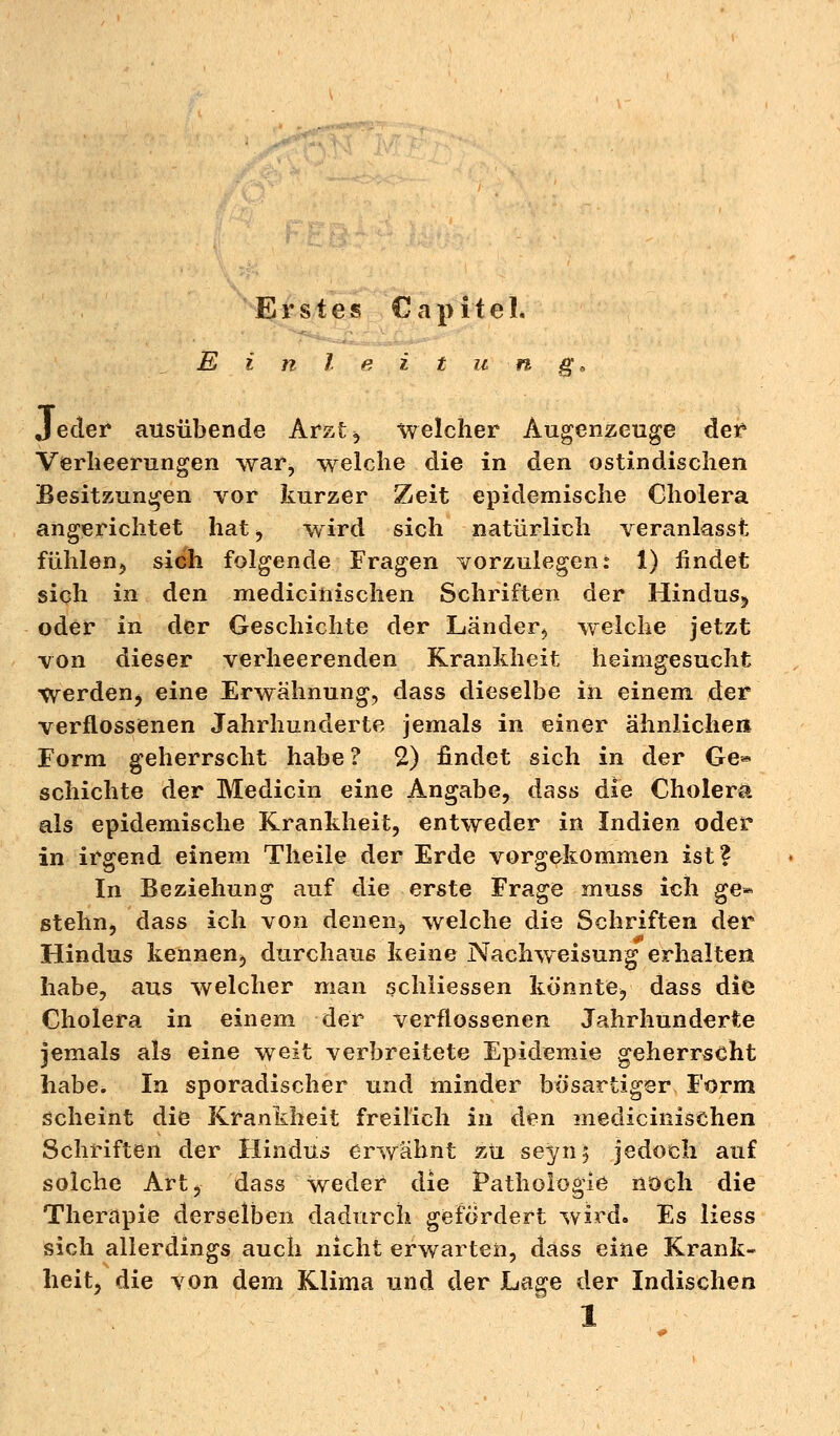 E i n l e i t u n g., Jeder ausübende Arzt, welcher Augenzeuge der Verheerungen war, welche die in den ostindischen Besitzungen vor kurzer Zeit epidemische Cholera angerichtet hat ^ wird sich natürlich veranlasst fühlen, sich folgende Fragen vorzulegen: 1) findet sich in den medicinischen Schriften der Hindus^ oder in der Geschichte der Länder^ welche jetzt von dieser verheerenden Krankheit heimgesucht Werden^ eine Erwähnung, dass dieselbe in einem der verflossenen Jahrhunderte jemals in einer ähnlichen Form geherrscht habe? 2) findet sich in der Ge* schichte der Medicin eine Angabe, dass die Cholera als epidemische Krankheit, entweder in Indien oder in irgend einem Theile der Erde vorgekommen ist? In Beziehung auf die erste Frage muss ich ge* stehn, dass ich von deneiij welche die Schriften der Hindus kennen, durchaus keine Nachweisung erhalten habe, aus welcher man schiiessen könnte, dass die Cholera in einem der verflossenen Jahrhunderte jemals als eine weit verbreitete Epidemie geherrscht habe. In sporadischer und minder bösartiger Form scheint die Krankheit freilich in den medicinischen Schriften der Hindus erwähnt zu seyn$ jedoch auf solche Art, dass weder die Pathologie noch die Therapie derselben dadurch gefördert wird. Es Hess sich allerdings auch nicht erwarten, dass eine Krank- heit, die von dem Klima und der Lage der Indischen 1