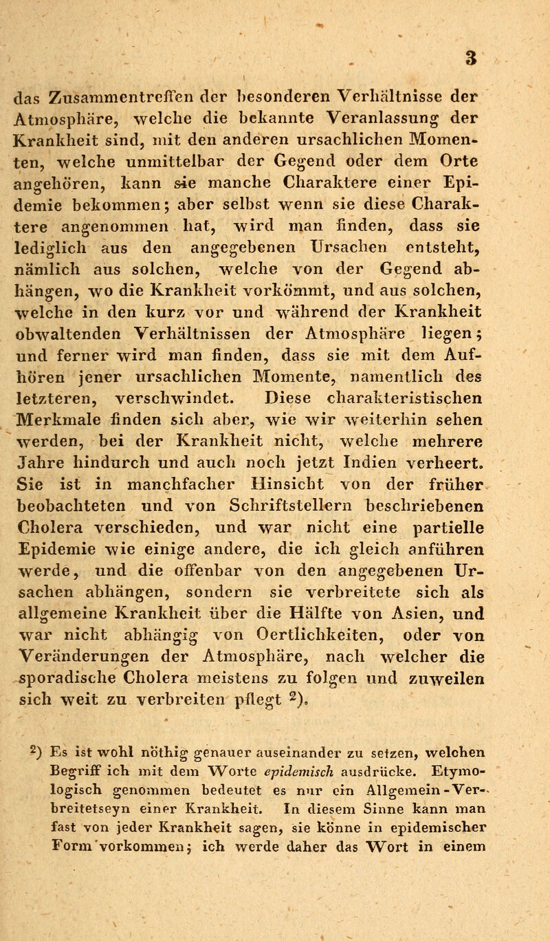 das Zusammentreffen der besonderen Verhältnisse der Atmosphäre, welche die bekannte Veranlassung der Krankheit sind, mit den anderen ursachlichen Momen- ten, welche unmittelbar der Gegend oder dem Orte angehören, kann sie manche Charaktere einer Epi- demie bekommen; aber selbst wenn sie diese Charak- tere angenommen hat, wird man finden, dass sie lediglich aus den angegebenen Ursachen entsteht, nämlich aus solchen, welche von der Gegend ab- hängen, wo die Krankheit vorkömmt, und aus solchen, welche in den kurz vor und während der Krankheit obwaltenden Verhältnissen der Atmosphäre liegen; und ferner wird man finden, dass sie mit dem Auf- hören jener ursachlichen Momente, namentlich des letzteren, verschwindet. Diese charakteristischen Merkmale finden sich aber, wie wir weiterhin sehen werden, bei der Krankheit nicht, welche mehrere Jahre hindurch und auch noch jetzt Indien verheert. Sie ist in manchfacher Hinsicht von der früher beobachteten und von Schriftstellern Geschriebenen Cholera verschieden, und war nicht eine partielle Epidemie wie einige andere, die ich gleich anführen werde, und die offenbar von den angegebenen Ur- sachen abhängen, sondern sie verbreitete sich als allgemeine Krankheit über die Hälfte von Asien, und war nicht abhängig von 0ertlichkeiten, oder von Veränderungen der Atmosphäre, nach welcher die sporadische Cholera meistens zu folgen und zuweilen sich weit zu verbreiten pflegt 2), 2) Es ist wohl nöthig genauer auseinander zu setzen, welchen Begriff ich mit dem Worte epidemisch ausdrücke. Etymo- logisch genommen bedeutet es nur ein Allgemein-Ver-* breitetseyn einer Krankheit. In diesem Sinne kann man fast von jeder Krankheit sagen, sie könne in epidemischer Form vorkommen j ich werde daher das Wort in einem