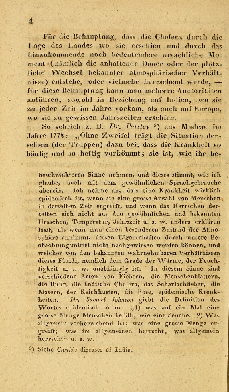 Für die Behauptung, dass die Cholera durch die Lage des Landes wo sie erschien und durch das hinzukommende noch bedeutendere ursachliche Mo- ment ( nämlich die anhaltende Dauer oder der plötz- liche' Wechsel bekannter atmosphärischer Verhält- nisse) entstehe, oder vielmehr herrschend werde, — für diese Behauptung kann man mehrere Auetori täten anführen, sowohl in Beziehung auf Indien, wo sie zu jeder Zeit im Jahre vorkam, als auch auf Europa, wo sie zu gewissen Jahrszeiten erschien. So schrieb z. B. Dr. Paisley r>) aus Madras im Jahre 177k: „Ohne Zweifel trägt die Situation der- selben (der Truppen) dazu bei, dass die Krankheit so häufig und so heftig vorkömmt 5 sie ist, wie ihr be* beschränkteren Sinne nehmen, und dieses stimmt, wie ich glaube, auch mit dem gewöhnlichen Sprachgebrauche überein. Ich nehme an, dass eine Krankheit wirklich epidemisch ist, wenn sie eine grosse Anzahl von Menschen in derselben Zeit ergreift, und wenn das Herrschen der- selben sich nicht aus den gewöhnlichen und bekannten Ursachen, Temperatur, Jahrszeit u, s. w. anders erklären lässt, als wenn man einen besonderen Zustand der Atmo- sphäre annimmt, dessen Eigenschaften durch unsere Be- obachtungsmittel nicht nachgewiesen werden können, und welcher von den bekannten -wahrnehmbaren Verhältnissen dieses Fluidi, nemlich dem Grade der Wärme, der Feuch- tigkeit u. s. w. unabhängig ist. In diesem Sinne sind verschiedene Arten von Fiebern, die Menschenblattern, die Ruhr, die Indische Cholera, das Scharlachfieber, die Masern, der Keichhusten, die Rose, epidemische Krank- heiten. Dr. Samuel Johnson giebt die Definition des Wortes epidemisch so an: „1) was auf ein Mal eine grosse Menge Menschen befallt, wie eine Seuche. 2) Was allgemein vorherrschend ist, was eine grosse Menge er- greift , was im allgemeinen herrscht, was allgemein herrscht u. s. w. 3) Siehe Curl'us diseases of India.