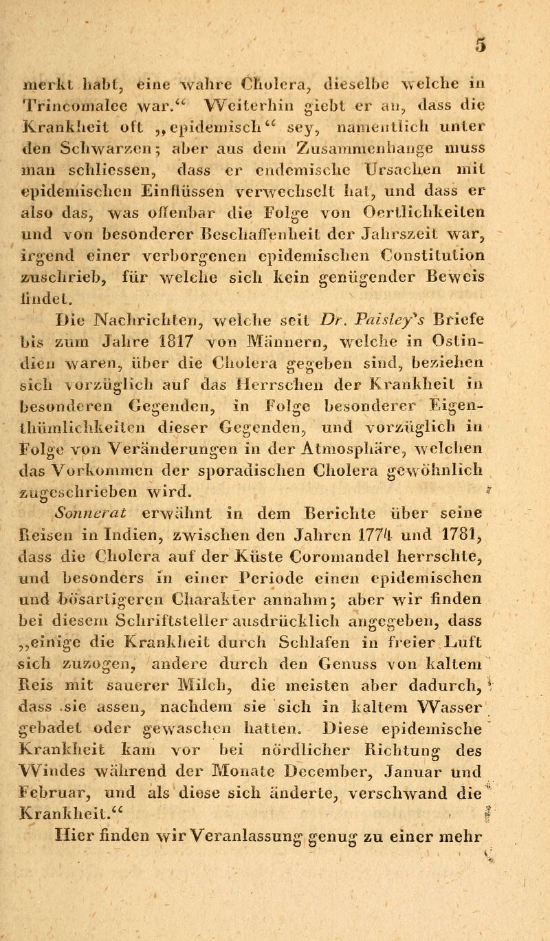 merkt habt, eine wahre Cholera, dieselbe welche in Trinconialee war. Weiterhin giebt er au, dass die Krankheit oft 3> epidemischcc sey, namentlich unter den Schwarzen; aber aus dem Zusammenhange muss man schlicssen, dass er endemische Ursachen mit epidemischen Einflüssen verwechselt hat, und dass er also das, was offenbar die Folge von Oertlichkeiten und von besonderer Beschaffenheit der Jahrszeit war5 irgend einer verborgenen epidemischen Constitution zuschrieb, für welche sich kein genügender Beweis findet. Die Nachrichten, welche seit Dr. Paisley^s Briefe bis zum Jahre 1817 von Männern, welche in Ostin- dien waren, über die Cholera gegeben sind, beziehen sich vorzüglich auf das Herrschen der Krankheit in besonderen Gegenden, in Folge besonderer Eigen- thümlichkeiten dieser Gegenden, und vorzüglich in Folge von Veränderungen in der Atmosphäre, welchen das Vorkommen der sporadischen Cholera gew öhnlich zugeschrieben wird. * Sonnerat erwähnt in dem Berichte über seine Reisen in Indien, zwischen den Jahren 177k und 1781, dass die Cholera auf der Küste Coromandel herrschte, und besonders in einer Periode einen epidemischen und bösartigeren Charakter annahm; aber wir finden bei diesem Schriftsteller ausdrücklich angegeben, dass ,,einige die Krankheit durch Schlafen in freier Luft sich zuzogen, andere durch den Genuss von kaltem Fieis mit sauerer Milch, die meisten aber dadurch, \ dass .sie assen, nachdem sie sich in kaltem Wasser gebadet oder gewaschen hatten. Diese epidemische Krankheit kam vor bei nördlicher Richtung des Windes während der Monate December, Januar und Februar, und als diese sich änderte, verschwand die Krankheit. i f Hier finden wir Veranlassung genug zu einer mehr