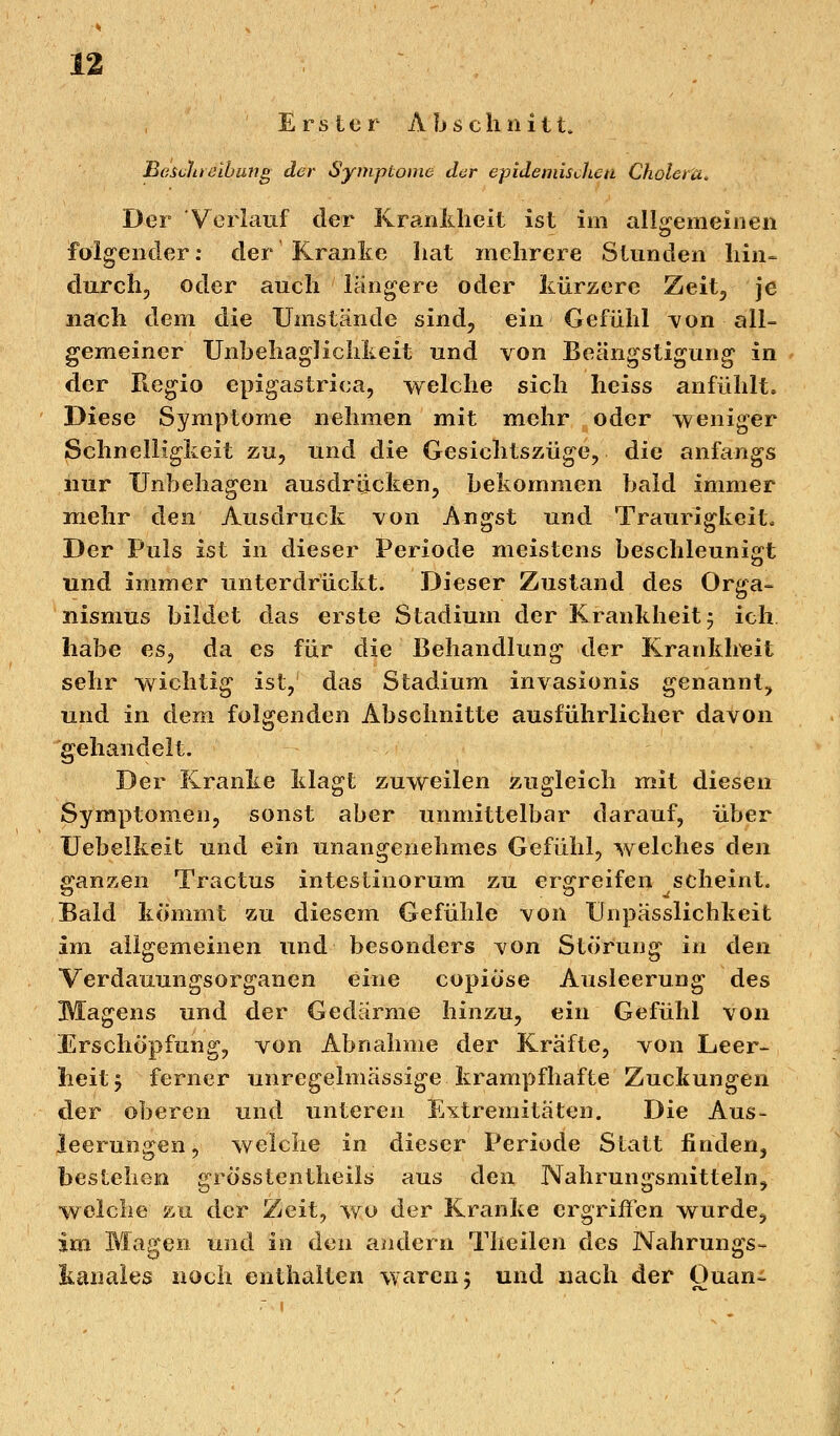 Erster Abschnitt. Beschreibung der Symptome der epidemischen Cholera* Der Verlauf der Krankheit ist im allgemeinen folgender: der'Kranke hat mehrere Stunden hin- durch, oder auch längere oder kürzere Zeit, je nach dem die Umstände sind, ein Gefühl von all- gemeiner UnbehagKchkeit und von Beängstigung in der Regio epigastrica, welche sich heiss anfühlt. Diese Symptome nehmen mit mehr oder weniger Schnelligkeit zu, und die Gesichtszüge, die anfangs nur Unbehagen ausdrücken, bekommen bald immer mehr den Ausdruck von Angst und Traurigkeit, Der Puls ist in dieser Periode meistens beschleunigt und immer unterdrückt. Dieser Zustand des Orga- nismus bildet das erste Stadium der Krankheit m7 ich habe es, da es für die Behandlung der Krankheit sehr wichtig ist, das Stadium invasionis genannt, und in dem folgenden Abschnitte ausführlicher davon gehandelt. Der Kranke klagt zuweilen zugleich mit diesen Symptomen, sonst aber unmittelbar darauf, über Uebelkeit und ein unangenehmes Gefühl, welches den ganzen Tractus intestinorum zu ergreifen scheint. Bald kömmt zu diesem Gefühle von Unpässlichkeit im allgemeinen und besonders von Störung in den Verdauungsorganen eine copiöse Ausleerung des Magens und der Gedärme hinzu, ein Gefühl von Erschöpfung, von Abnahme der Kräfte, von Leer- heit 5 ferner unregelmässige krampfhafte Zuckungen der oberen und unteren Extremitäten. Die Aus- leerungen , welche in dieser Periode Statt finden, bestehen grösstenteils aus den Nahrungsmitteln, welche au der Zeit, wo der Kranke ergriffen wurde, im Magen und in den andern Tlieilen des Nahrungs- kanales noch enthalten waren j und nach der Ouan-