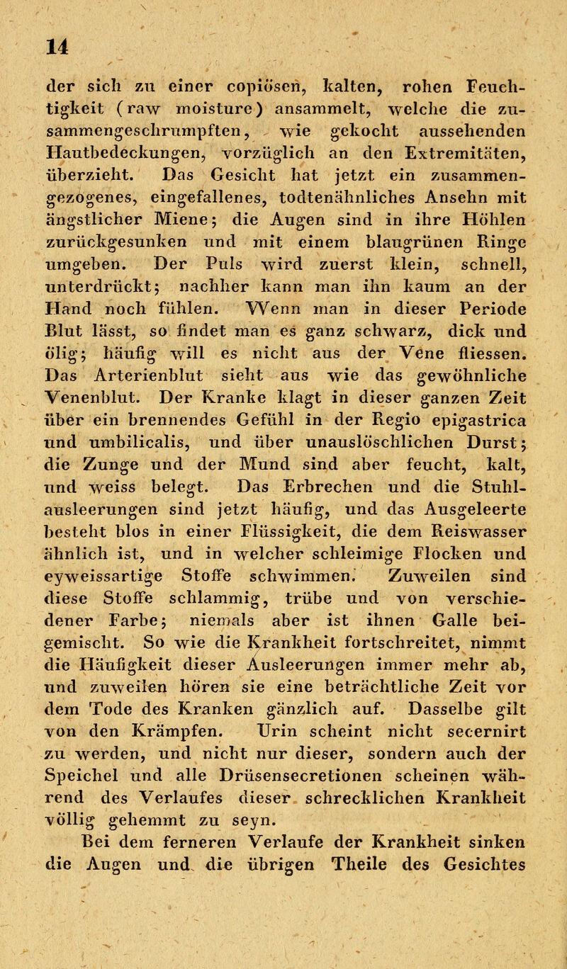 der sich zu einer copiösen, kalten, rohen Feuch- tigkeit (raw moisture) ansammelt, welche die zu- sammengeschrumpften, wie gekocht aussehenden Hautbedeckungen, vorzüglich an den Extremitäten, überzieht. Das Gesicht hat jetzt ein zusammen- gezogenes, eingefallenes, todtenähnliches Ansehn mit ängstlicher Miene; die Augen sind in ihre Höhlen zurückgesunken und mit einem blaugrünen Ringe umgeben. Der Puls wird zuerst klein, schnell, unterdrückt; nachher kann man ihn kaum an der Hand noch fühlen. Wenn man in dieser Periode Blut lässt, so findet man es ganz schwarz, dick und ölig; häufig will es nicht aus der Vene fliessen. Das Arterienblut sieht aus wie das gewöhnliche Venenblut. Der Kranke klagt in dieser ganzen Zeit über ein brennendes Gefühl in der Regio epigastrica und umbilicalis, und über unauslöschlichen Durst; die Zunge und der Mund sind aber feucht, kalt, und weiss belegt. Das Erbrechen und die Stuhl- ausleerungen sind jetzt häufig, und das Ausgeleerte besteht blos in einer Flüssigkeit, die dem Reiswasser ähnlich ist, und in welcher schleimige Flocken und eyweissartige Stoffe schwimmen. Zuweilen sind diese Stoffe schlammig, trübe und von verschie- dener Farbe; niemals aber ist ihnen Galle bei- gemischt. So wie die Krankheit fortschreitet, nimmt die Häufigkeit dieser Ausleerungen immer mehr ab, und zuweilen hören sie eine beträchtliche Zeit vor dem Tode des Kranken gänzlich auf. Dasselbe gilt von den Krämpfen. Urin scheint nicht secernirt zu werden, und nicht nur dieser, sondern auch der Speichel und alle Drüsensecretionen scheinen wäh- rend des Verlaufes dieser schrecklichen Krankheit völlig gehemmt zu seyn. Bei dem ferneren Verlaufe der Krankheit sinken die Augen und. die übrigen Theile des Gesichtes