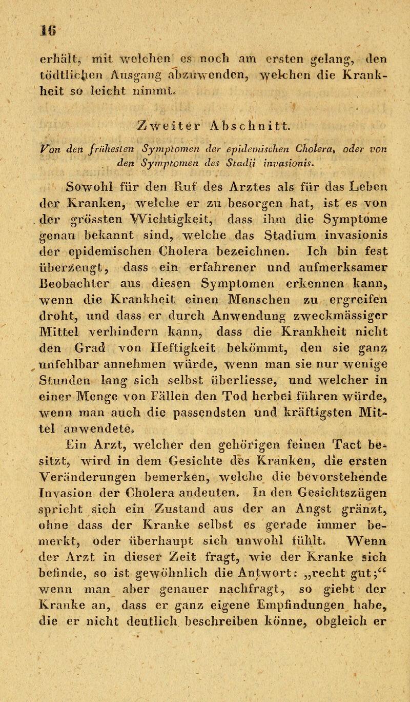 lü erhält, mit welchen es noch am ersten gelang, den tödtlic&en Ausgang abzuwenden, welchen die Krank- heit so leicht nimmt. Zweiter Abschnitt. Von den frühesten Symptomen der epidemischen Cholera* oder von den Symptomen des Stadii invasionis. Sowohl für den Ruf des Arztes als für das Leben der Kranken, welche er zu besorgen hat, ist es von der grössten Wichtigkeit, dass ihm die Symptome genau bekannt sind, welche das Stadium invasionis der epidemischen Cholera bezeichnen. Ich bin fest überzeugt, dass ein erfahrener und aufmerksamer Beobachter aus diesen Symptomen erkennen kann, wenn die Krankheit einen Menschen zu ergreifen droht, und dass er durch Anwendung zweckmassiger Mittel verhindern kann, dass die Krankheit nicht den Grad von Heftigkeit bekömmt, den sie ganz unfehlbar annehmen würde, wenn man sie nur wenige Stunden lang sich selbst überliesse, und welcher in einer Menge von Fällen den Tod herbei führen würde, wenn man auch die passendsten und kräftigsten Mit- tel anwendete* Ein Arzt, welcher den gehörigen feinen Tact be* sitztj Wird in dem Gesichte des Kranken, die ersten Veränderungen bemerken, welche die bevorstehende Invasion der Cholera andeuten. In den Gesichtszügen spricht sich ein Zustand aus der an Angst gränzt, ohne dass der Kranke selbst es gerade immer be- merkt, oder überhaupt sich unwohl fühlt* Wenn der Arzt in dieser Zeit fragt, wie der Kranke sich befinde, so ist gewöhnlich die Antwort: „recht gut; wenn man aber genauer nachfragt, so giebt der Kranke an, dass er ganz eigene Empfindungen habe, die er nicht deutlich beschreiben könne, obgleich er