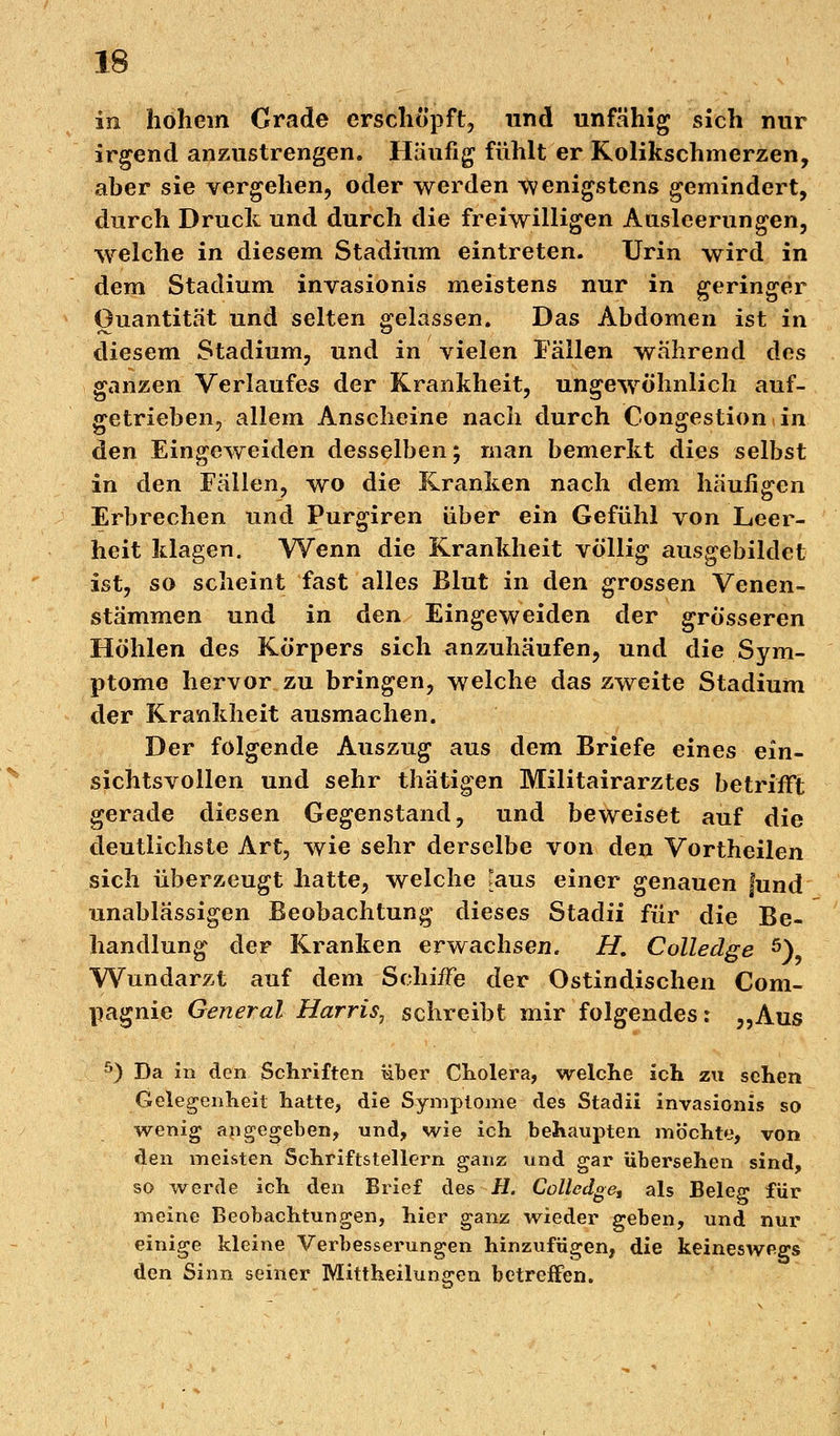 in hohem Grade erschöpft, und unfähig sich nur irgend anzustrengen. Häufig fühlt er Kolikschmerzen, aber sie vergehen, oder werden wenigstens gemindert, durch Druck und durch die freiwilligen Ausleerungen, welche in diesem Stadium eintreten. Urin wird in dem Stadium invasionis meistens nur in geringer Quantität und selten gelassen. Das Abdomen ist in diesem Stadium, und in vielen Fällen während des ganzen Verlaufes der Krankheit, ungewöhnlich auf- getrieben, allem Anscheine nach durch Congestionin den Eingeweiden desselben; man bemerkt dies selbst in den Fällen, wo die Kranken nach dem häufigen Erbrechen und Purgiren über ein Gefühl von Leer- heit klagen. Wenn die Krankheit völlig ausgebildet ist, so scheint fast alles Blut in den grossen Venen- stämmen und in den Eingeweiden der grösseren Höhlen des Körpers sich anzuhäufen, und die Sym- ptome hervor zu bringen, welche das zweite Stadium der Krankheit ausmachen. Der folgende Auszug aus dem Briefe eines ein- sichtsvollen und sehr thätigen Militairarztes betrifft gerade diesen Gegenstand, und beweiset auf die deutlichste Art, wie sehr derselbe von den Vortheilen sich überzeugt hatte, welche [aus einer genauen fund unablässigen Beobachtung dieses Stadii für die Be- handlung der Kranken erwachsen. H. Colledge 5)? Wundarzt auf dem Schiffe der Ostindischen Com- pagnie General Harris, schreibt mir folgendes: „Aus 5) Da in den Schriften über Cholera, welche ich zu sehen Gelegenheit hatte, die Symptome des Stadii invasionis so wenig angegeben, und, wie ich behaupten möchte, von den meisten Schriftstellern ganz und gar übersehen sind, so werde ich den Brief des H. Colledge, als Beleg für meine Beobachtungen, hier ganz wieder geben, und nur einige kleine Verbesserungen hinzufügen, die keineswegs den Sinn seiner Mittheilungen betreffen.