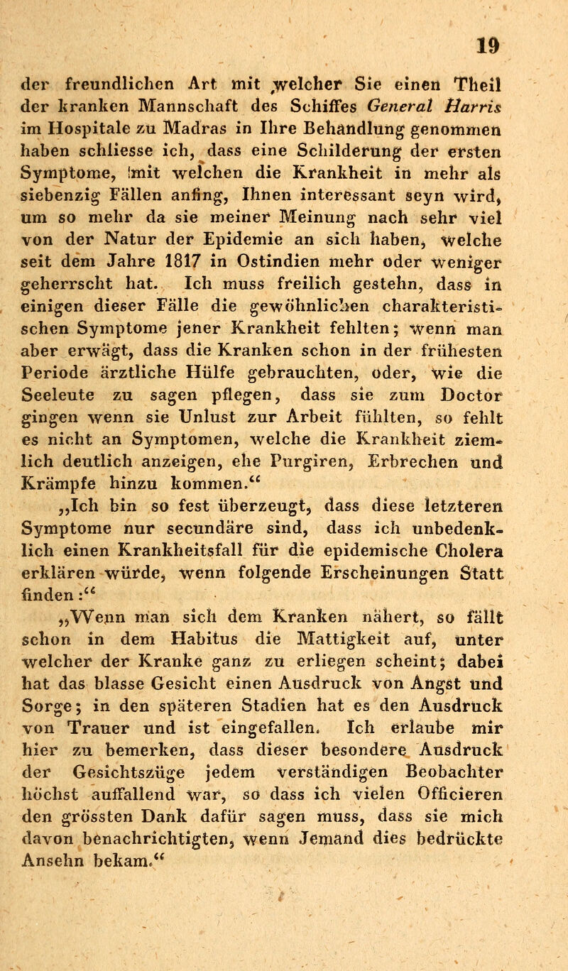 der freundlichen Art mit ^welcher Sie einen Theil der kranken Mannschaft des Schiffes Generat Harris im Hospitale zu Madras in Ihre Behandlung genommen haben schliesse ich, dass eine Schilderung der ersten Symptome, imit welchen die Krankheit in mehr als siebenzig Fällen anfing, Ihnen interessant seyn wird, um so mehr da sie meiner Meinung nach sehr viel von der Natur der Epidemie an sich haben> welche seit dem Jahre 1817 in Ostindien mehr oder weniger geherrscht hat. Ich muss freilich gestehn, dass in einigen dieser Fälle die gewöhnlichen charakteristi- schen Symptome jener Krankheit fehlten; wenn man aber erwägt, dass die Kranken schon in der frühesten Periode ärztliche Hülfe gebrauchten, oder, wie die Seeleute zu sagen pflegen, dass sie zum Doctor gingen wenn sie Unlust zur Arbeit fühlten, so fehlt es nicht an Symptomen, welche die Krankheit ziem* lieh deutlich anzeigen, ehe Purgiren, Erbrechen und Krämpfe hinzu kommen. ,,Ich bin so fest überzeugt, dass diese letzteren Symptome nur seeundäre sind, dass ich unbedenk- lich einen Krankheitsfall für die epidemische Cholera erklären würde, wenn folgende Erscheinungen Statt finden: „Wenn man sich dem Kranken nähert, so fällt schon in dem Habitus die Mattigkeit auf, unter welcher der Kranke ganz zu erliegen scheint; dabei hat das blasse Gesicht einen Ausdruck von Angst und Sorge; in den späteren Stadien hat es den Ausdruck von Trauer und ist eingefallen* Ich erlaube mir hier zu bemerken, dass dieser besondere Ausdruck der Gesichtszüge jedem verständigen Beobachter höchst auffallend war, so dass ich vielen Officieren den grössten Dank dafür sagen muss, dass sie mich davon benachrichtigten, wenn Jemand dies bedrückte Ansehn bekam,