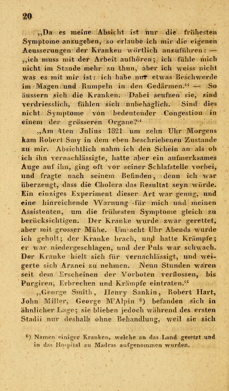 „Da es meine Absicht ist nur die frühesten Symptome anzugeben, so erlaube ich mir die eigenen Aeusserungen der Kranken wörtlich anzuführen : — „ich muss mit der Arbeit aufhören; ich fühle mich nicht im Stande mehr zu thun, aber ich weiss nicht was es mit mir ist: ich habe nur etwas Beschwerde im Magen und Rumpeln in den Gedärmen. — So äussern sich die Kranken. Dabei seufzen sie, sind verdriesslich, fühlen sich unbehaglich. Sind dies nicht Symptome von bedeutender Congestion in einem der grösseren Organe? „Am liten Julius 1821 um zehn Uhr Morgens kam Robert Smy in dem eben beschriebenen Zustande zu mir. Absichtlich nahm ich den Schein an als ob ich ihn vernachlässigte, hatte aber ein aufmerksames Auge auf ihn, ging oft vor seiner Schlafstelle -vorbei, und fragte nach seinem Befinden, denn ich war überzeugt, dass die Cholera das Resultat seyn würde. Ein einziges Experiment dieser Art war genug, und eine hinreichende Warnung .für mich und meinen Assistenten, um die frühesten Symptome gleich zu berücksichtigen. Der Kranke wurde zwar gerettet, aber mit grosser Mühe. Um acht Uhr Abends wurde ich geholt' der Kranke brach, und hatte Krämpfe; er war niedergeschlagen, und der Puls war schwach. Der Kranke hielt sich für vernachlässigt, und wei- gerte sich Arznei zu nehmen. Neun Stunden waren seit dem Erscheinen der Vorboten verflossen, bis Purgiren, Erbrechen und Krämpfe eintraten. „George Smith, Henry Sankin, Robert Hart, John Miller, George M'Alpin 6) befanden sich in ähnlicher Lage; sie blieben jedoch während des ersten Stadii nur deshalb ohne Behandlung, weil sie sich e) Namen einiger Kranken, welche an das Land gesetzt und in das Hospital zu Madras aufgenommen wurden.