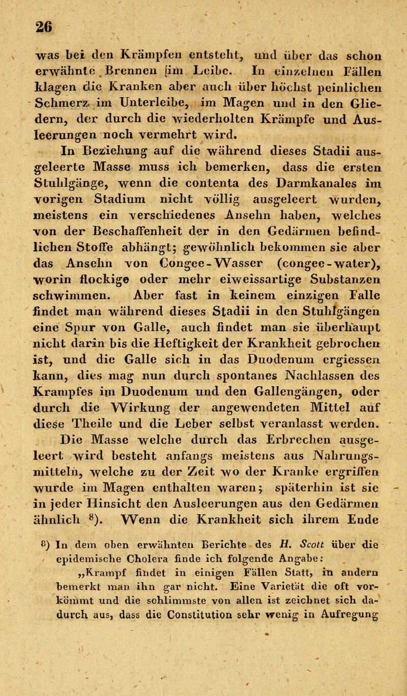 ■was bei den Krämpfen entsteht, und über das schon erwähnte Brennen [im Leibe. In einzelnen Fällen Idagen die Kranken aber auch über höchst peinlichen Schmerz, im Unterleibe, im Magen und in den Glie- dern, der durch die wiederholten Krämpfe und Aus- leerungen noch vermehrt wird. In Beziehung auf die während dieses Stadii aus- geleerte Masse muss ich bemerken, dass die ersten Stuhlgänge, wenn die contenta des Darmkanales im vorigen Stadium nicht völlig ausgeleert wurden, meistens ein verschiedenes Ansehn haben, welches von der Beschaffenheit der in den Gedärmen befind- lichen Stoffe abhängt; gewöhnlich bekommen sie aber das Ansehn von Congee-Wasser (congee-water), worin flockige oder mehr eiweissartige Substanzen schwimmen. Aber fast in keinem einzigen Falle findet man während dieses Stadii in den Stuhlgängen eine Spur von Galle, auch findet man sie überhaupt nicht darin bis die Heftigkeit der Krankheit gebrochen ist, und die Galle sich in das Duodenum ergiessen kann, dies mag nun durch spontanes Nachlassen des Krampfes im Duodenum und den Gallengängen, oder durch die Wirkung der angewendeten Mittel auf diese Theile und die Leber selbst veranlasst werden. Die Masse welche durch das Erbrechen ausge- leert wird besteht anfangs meistens aus Nahrungs- mitteln, welche zu der Zeit wo der Kranke ergriffen wurde im Magen enthalten waren; späterhin ist sie in jeder Hinsicht den Ausleerungen aus den Gedärmen ähnlich 8). Wenn die Krankheit sich ihrem Ende ß) In, dem oben erwähnten Berichte des H. Scott über die epidemische Cholera finde ich folgende Angabe: „Krampf findet in einigen Fällen Statt, in andern bemerkt man ihn gar nicht. Eine Varietät die oft vor- kömmt und die schlimmste von allen ist zeichnet sich da- durch aus, dass die Constitution sehr wenig in Aufregung
