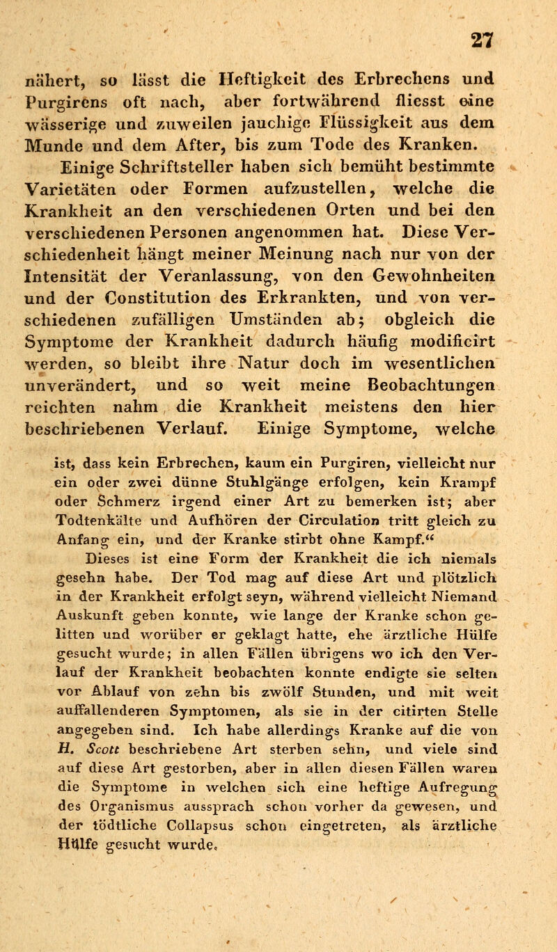 nähert, so lässt die Heftigkeit des Erbrechens und Purgirens oft nach, aber fortwährend fliesst eine wässerige und zuweilen jauchige Flüssigkeit aus dem Munde und dem After, bis zum Tode des Kranken. Einige Schriftsteller haben sich bemüht bestimmte Varietäten oder Formen aufzustellen, welche die Krankheit an den verschiedenen Orten und bei den verschiedenen Personen angenommen hat. Diese Ver- schiedenheit hängt meiner Meinung nach nur von der Intensität der Veranlassung, von den Gewohnheiten und der Constitution des Erkrankten, und von ver- schiedenen zufälligen Umständen ab; obgleich die Symptome der Krankheit dadurch häufig modiiicirt werden, so bleibt ihre Natur doch im wesentlichen unverändert, und so weit meine Beobachtungen reichten nahm die Krankheit meistens den hier beschriebenen Verlauf. Einige Symptome, welche ist, dass kein Erbrechen, kaum ein Purgiren, vielleicht nur ein oder zwei dünne Stuhlgänge erfolgen, kein Krampf oder Schmerz irgend einer Art zu bemerken ist; aber Todtenkalte und Aufhören der Circulation tritt gleich zu Anfang ein, und der Kranke stirbt ohne Kampf. Dieses ist eine Form der Krankheit die ich niemals gesehn habe. Der Tod mag auf diese Art und plötzlich in der Krankheit erfolgt seyn, während vielleicht Niemand Auskunft geben konnte, wie lange der Kranke schon ge- litten und worüber er geklagt hatte, ehe ärztliche Hülfe gesucht wurde; in allen Fällen übrigens wo ich den Ver- lauf der Krankheit beobachten konnte endigte sie selten vor Ablauf von zehn bis zwölf Stunden, und mit weit auffallenderen Symptomen, als sie in der citirten Stelle angegeben sind. Ich habe allerdings Kranke auf die von H. Scott beschriebene Art sterben sehn, und viele sind auf diese Art gestorben, aber in allen diesen Fällen waren die Symptome in welchen sich eine heftige Aufregung des Organismus aussprach schon vorher da gewesen, und der tödtliche Collapsus schon eingetreten, als ärztliche HiUfe gesucht wurde«