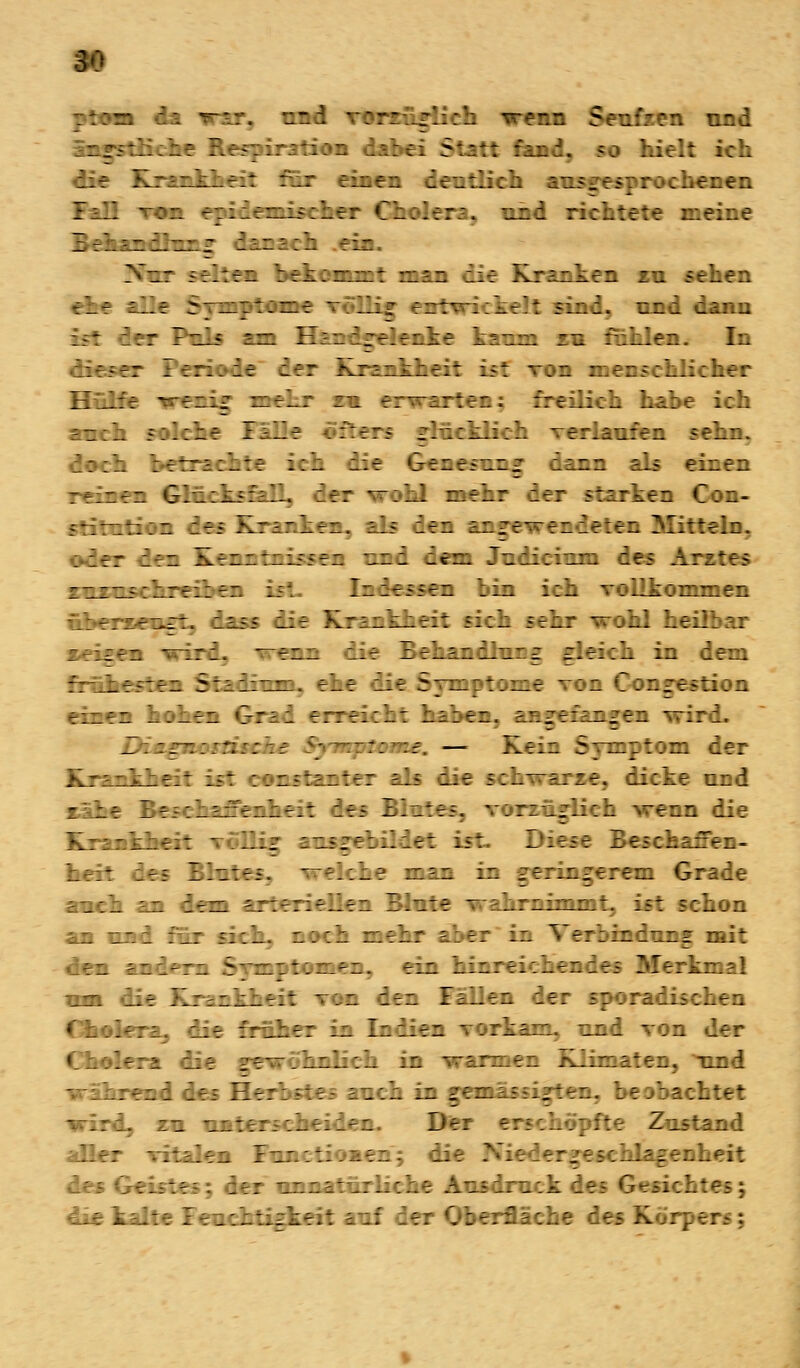 und vorzüglich wenn Seufzen und i rstüehe Respiration dabei Statt fand« so hielt ich die Krankheit für einen deutlich ausgesprochenen Fall Twa epidemischer Cholera, und richtete meine Behandlung danach .ein. 3fur seilen bekommt man mm Kranken zu sehen che alle Symptome ...: entwickelt sind, und dann - der Puls am Handgelenke kaum zu fohlen. In dieser Periode der Krankheit ist von menschlicher Hülfe wenig mehr zu erwarten; freilich habe ich auch solche Fälle «fters glücklich verlaufen sehn. doch befrachte ich die Genesung dann als einen reinen Glücksfall, der wohl mehr der starken Con- stitution des Krankem, als den angewendeten Mitteln. oder den Kenntnissen und dem Judicium des Arztes- zuzuschreiben is*. Indessen bin ich vollkommen dass die Krankheit sich sehr wohl hei. wird, wenn die Behandlung gleich in dem frühesten Stadiuni, ehe die Symptome von Congestion einen hohen Grad erreicht haben, angefangen wird. Diagnostische Symptome. — Kein Symptom der Krankheit ist ennstanter als die schwarze, dicke uod sähe Beschaffenheit des Blutes, vorzuglich wenn die Krankheit völlig ausgei.ie: ist. Diese Beschaffen- heit des Blutes. welche man in geringerem Grade auch an dem arteriellen Blute wahrnimmt, ist :;hon an und für s::_. aneh mehr aber in Verbindung mit den andern Symptomen, ein hinreichendes Merkmal mm die Krankheit von den Fällen der sporadischen Cholera, die froher in Indien vorkam, und von der Cholera die gewöhnlich in -warmen Klimaten, und -wahrend des He i ~ ch in ^ema; (igten, bec I a;btet wird, zm unter Der erschöpfte Zustand aller vitalen Ftu.itioaen; dii rzeschlagecheit des Geistes; der unnatürliche Ausdruck des Gesich die kalte Feuchtigkeit auf der Oberfläche des Korp c