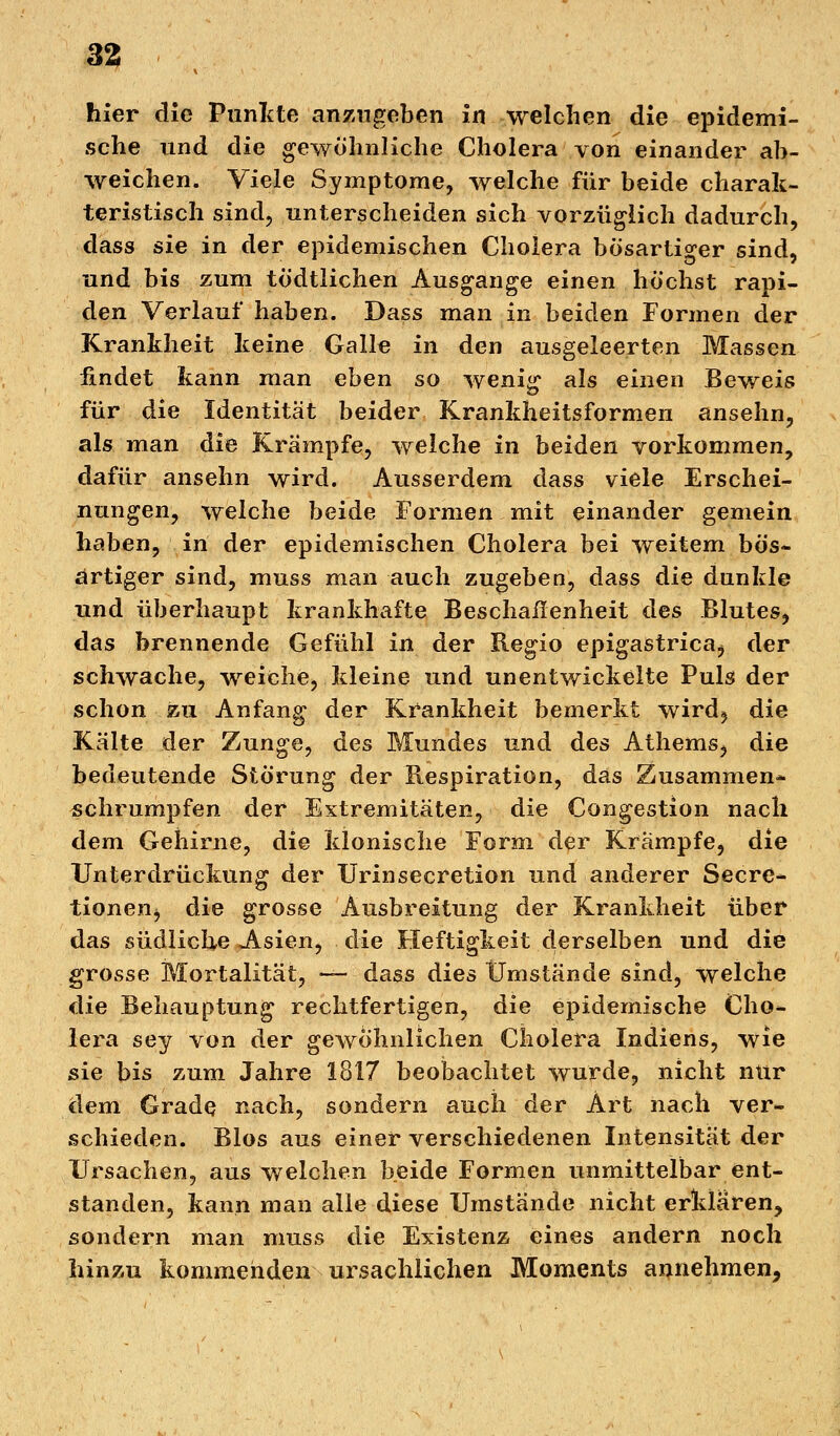 hier die Punkte anzugeben in welchen die epidemi- sche und die gewöhnliche Cholera von einander ab- weichen. Viele Symptome, welche für beide charak- teristisch sind, unterscheiden sich vorzüglich dadurch, dass sie in der epidemischen Cholera bösartiger sind, und bis zum tödtlichen Ausgange einen höchst rapi- den Verlauf haben. Dass man in beiden Formen der Krankheit keine Galle in den ausgeleerten Massen findet kann man eben so wenig als einen Beweis für die Identität beider Krankheitsformen ansehn, als man die Krämpfe, welche in beiden vorkommen, dafür ansehn wird. Ausserdem dass viele Erschei- nungen, welche beide Formen mit einander gemein haben, in der epidemischen Cholera bei weitem bös- artiger sind, muss man auch zugeben, dass die dunkle und überhaupt krankhafte Beschaffenheit des Blutes, das brennende Gefühl in der Regio epigastrica^ der schwache, weiche, kleine und unentwickelte Puls der schon zu Anfang der Krankheit bemerkt wird? die Kälte der Zunge, des Mundes und des Athems, die bedeutende Störung der Respiration, das Zusammen- schrumpfen der Extremitäten, die Congestion nach dem Gehirne, die klonische Form der Krämpfe, die Unterdrückung der Urinsecretion und anderer Secre- tionen> die grosse Ausbreitung der Krankheit über das südliche A.sien, die Heftigkeit derselben und die grosse Mortalität, — dass dies Umstände sind, welche die Behauptung rechtfertigen, die epidemische Cho- lera sey von der gewöhnlichen Cholera Indiens, wie sie bis zum Jahre 1817 beobachtet wurde, nicht nur dem Grade nach, sondern auch der Art nach ver- schieden. Bios aus einer verschiedenen Intensität der Ursachen, aus welchen beide Formen unmittelbar ent- standen, kann man alle diese Umstände nicht erklären, sondern man muss die Existenz eines andern noch hinzu kommenden ursachlichen Moments annehmen,