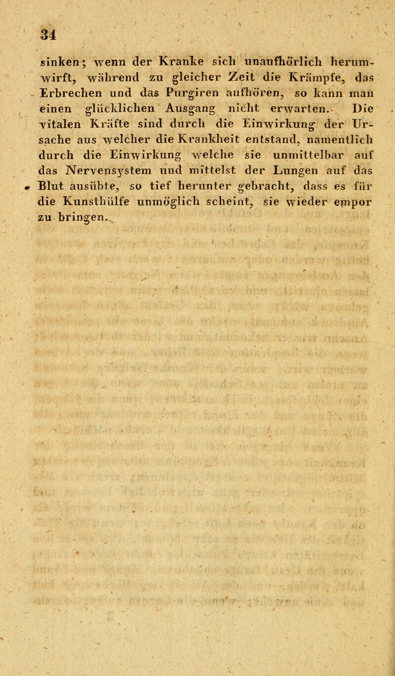 sinken; wenn der Kranke sich unaufhörlich herum- wirft, während zu gleicher Zeit die Krämpfe, das Erbrechen und das Purgiren aufhören, so kann maii einen glücklichen Ausgang nicht erwarten. Die vitalen Kräfte sind durch die Einwirkung der Ur- sache aus welcher die Krankheit entstand, namentlich durch die Einwirkung welche sie unmittelbar auf das Nervei^stem und mittelst der Lungen auf das Blut ausübte, so tief herunter gebracht, dass es für die Kunsthülfe unmöglich scheint, sie wieder empor zu bringen.
