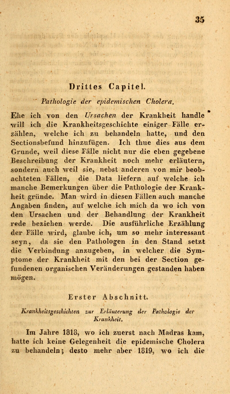 Drittes Capitel. Pathologie der epidemischen Cholera. Ehe ich von den Ursachen der Krankheit handle will ich die Krankheitsgeschichte einiger Falle er- zählen, welche ich zu behandeln hatte, und den Sectionsbefund hinzufügen. Ich thue dies aus dem Grunde, weil diese Falle nicht nur die eben gegebene Beschreibung der Krankheit noch mehr erläutern, sondern auch weil sie, nebst anderen von mir beob- achteten Fällen, die Data liefern auf welche ich manche Bemerkungen über die Pathologie der Krank- heit gründe. Man wird in diesen Fällen auch manche Angaben finden, auf welche ich mich da wo ich von den Ursachen und der Behandlung der Krankheit rede beziehen werde. Die ausführliche Erzählung der Fälle wird, glaube ich, um so mehr interessant seyn, da sie den Pathologen in den Stand setzt die Verbindung anzugeben, in welcher die Sym- ptome der Krankheit mit den bei der Section ge- fundenen organischen Veränderungen gestanden haben mögen. Erster Abschnitt* Krankheitsgeschichten zur Erläuterung der Pathologie der Krankheit. Im Jahre 1818, wo ich zuerst nach Madras kam, hatte ich keine Gelegenheit die epidemische Cholera zu behandeln; desto mehr aber 1819* wo ich die
