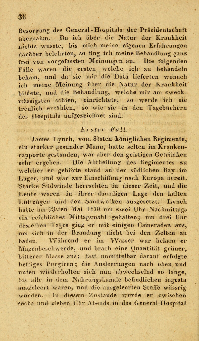 m Besorgung des General-Hospitals der Präsidentschaft übernahm. Da ich über die Natur der Krankheit nichts wusste, bis mich meine eigenen Erfahrungen darüber belehrten, so fing ich meine Behandlung ganz frei von vorgefassten Meinungen an. Die folgenden Fälle waren die ersten welche ich zu behandeln bekam, und da sie mir die Data lieferten wonach ich meine Meinung über die Natur der Krankheit bildete, und die Behandlung, welche mir am zweck- mässi^sten schien, einrichtete, so werde ich sie treulich erzählen, so wie sie in den Tagebüchern des Hospitals aufgezeichnet sind. Erster Fall. James I^nch, vom 8ksten königlichen Regimente, ein starker gesunder Mann, hatte selten im Kranken- rapporte gestanden, war aber den geistigen Getränken sehr ergeben. Die Abtheilung des Regimentes zu welcher er gehörte stand an der südlichen Ray im Lager, und war zur Einschiffung nach Europa bereit. Starke Südwinde herrschten in dieser Zeit, und die Leute waren in ihrer damaligen Lage den kalten Luftzügen und den Sandwolken ausgesetzt. Lynch hatte am 23sten Mai 1819 um zwei Uhr Nachmittags ein reichliches Mittagsmahl gehalten; um drei Uhr desselben Tages ging er mit einigen Cameraden aus, um sieh in der Brandung dicht bei den Zelten zu baden. Während er im Wasser war bekam er Magenbeschwerde, und brach eine Quantität grüner, bitterer Masse aus; fast unmittelbar darauf erfolgte heftiges Purgiren; die Ausleerungen nach oben und unten wiederholten sich nun abwechselnd so lange, bis alle in dem Nahrungslianale befindlichen ingesta ausgeleert waren, und die ausgeleerten Stoffe wässrig wurden. In diesem Zustande wurde er zwischen sechs und sieben Uhr Abends in das General-Hospital