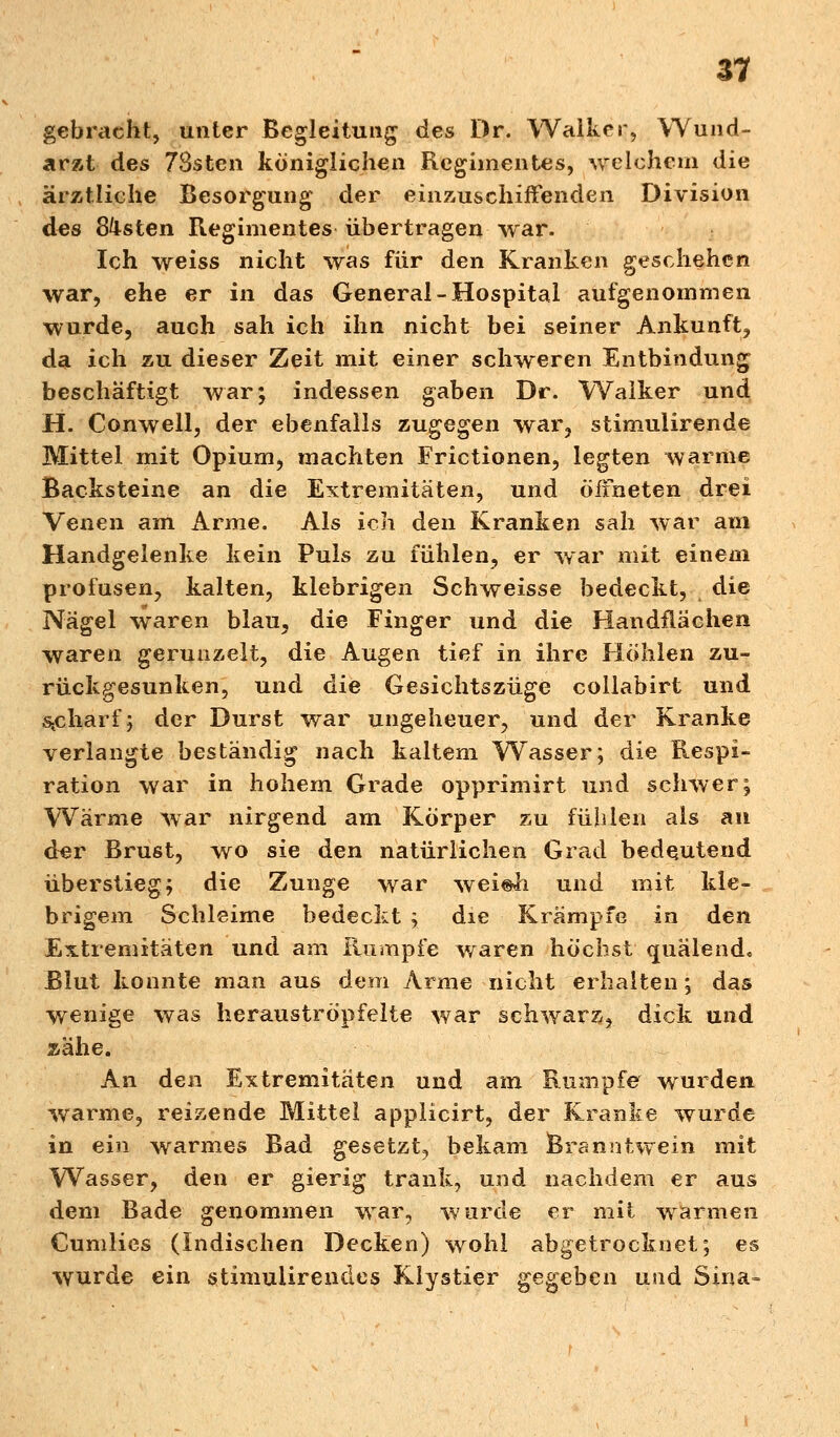 gebischt, unter Begleitung des Dr. Walker, Wund- arzt des 78sten königlichen Regimentes, reichern die ärztliche Besorgung der einzuschiffenden Division des Gasten Regimentes übertragen war. Ich weiss nicht was für den Kranken geschehen war, ehe er in das General-Hospital aufgenommen wurde, auch sah ich ihn nicht bei seiner Ankunft, da ich zu dieser Zeit mit einer schweren Entbindung beschäftigt war; indessen gaben Dr. Walker und H. Conwell, der ebenfalls zugegen war, stimuiirende Mittel mit Opium, machten Frictionen, legten warme Backsteine an die Extremitäten, und öffneten drei Venen am Arme. Als ich den Kranken sah war am Handgelenke kein Puls zu fühlen, er war mit einem profusen, kalten, klebrigen Schweisse bedeckt, die Nägel waren blau, die Finger und die Handflächen waren gerunzelt, die Augen tief in ihre Höhlen zu- rückgesunken, und die Gesichtszüge collabirt und scharf; der Durst war ungeheuer, und der Kranke verlangte beständig nach kaltem Wasser; die Respi- ration war in hohem Grade opprimirt und schwer; Wärme war nirgend am Körper zu fühlen als an der Brust, wo sie den natürlichen Grad bedeutend überstieg; die Zunge war wei«h und mit kle- brigem Schleime bedeckt ; die Krämpfe in den Extremitäten und am Rumpfe waren höchst quälend. Blut konnte man aus dem Arme nicht erhalten; das wenige was herauströpfelte war schwarz, dick und zähe. An den Extremitäten und am Rumpfe wurden warme, reizende Mittel applicirt, der Kranke wurde in ein warmes Bad gesetzt, bekam Branntwein mit Wasser, den er gierig trank, und nachdem er aus dem Bade genommen war, wurde er mit warmen Cumlies (Indischen Decken) wohl abgetrocknet; es wurde ein stimuiirencles Klystier gegeben und Sina-