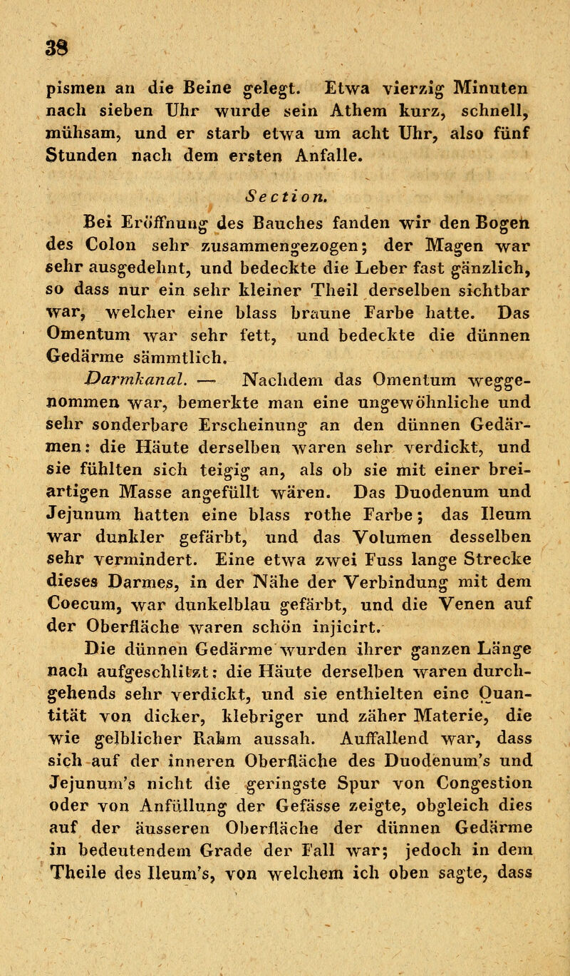 33 pismeu an die Beine gelegt. Etwa vierzig Minuten nach sieben Uhr wurde sein Athem kurz, schnell, mühsam, und er starb etwa um acht Uhr, also fünf Stunden nach dem ersten Anfalle. Section. Bei Eröffnung des Bauches fanden wir den Bogen des Colon sehr zusammengezogen; der Magen war sehr ausgedehnt, und bedeckte die Leber fast gänzlich, so dass nur ein sehr kleiner Theil derselben sichtbar war, welcher eine blass braune Farbe hatte. Das Omentum war sehr fett, und bedeckte die dünnen Gedärme sämmtlich, Darmkanal. —~ Nachdem das Omentum wegge- nommen war, bemerkte man eine ungewöhnliche und sehr sonderbare Erscheinung an den dünnen Gedär- men: die Häute derselben waren sehr verdickt, und sie fühlten sich teigig an, als ob sie mit einer brei- artigen Masse angefüllt wären. Das Duodenum und Jejunum hatten eine blass rothe Farbe; das Ileum war dunkler gefärbt, und das Volumen desselben sehr vermindert. Eine etwa zwei Fuss lange Strecke dieses Darmes, in der Nähe der Verbindung mit dem Coecum, war dunkelblau gefärbt, und die Venen auf der Oberfläche waren schön injicirt. Die dünnen Gedärme wurden ihrer ganzen Länge nach aufgeschlitzt; die Häute derselben waren durch- gehends sehr verdickt, und sie enthielten eine Quan- tität von dicker, klebriger und zäher Materie, die wie gelblicher Rahm aussah. Auffallend war, dass sich auf der inneren Oberfläche des Duodenum's und Jejunum's nicht die geringste Spur von Congestion oder von Anfüllung der Gefässe zeigte, obgleich dies auf der äusseren Oberfläche der dünnen Gedärme in bedeutendem Grade der Fall war; jedoch in dem Theile des Iieum's, von welchem ich oben sagte, dass