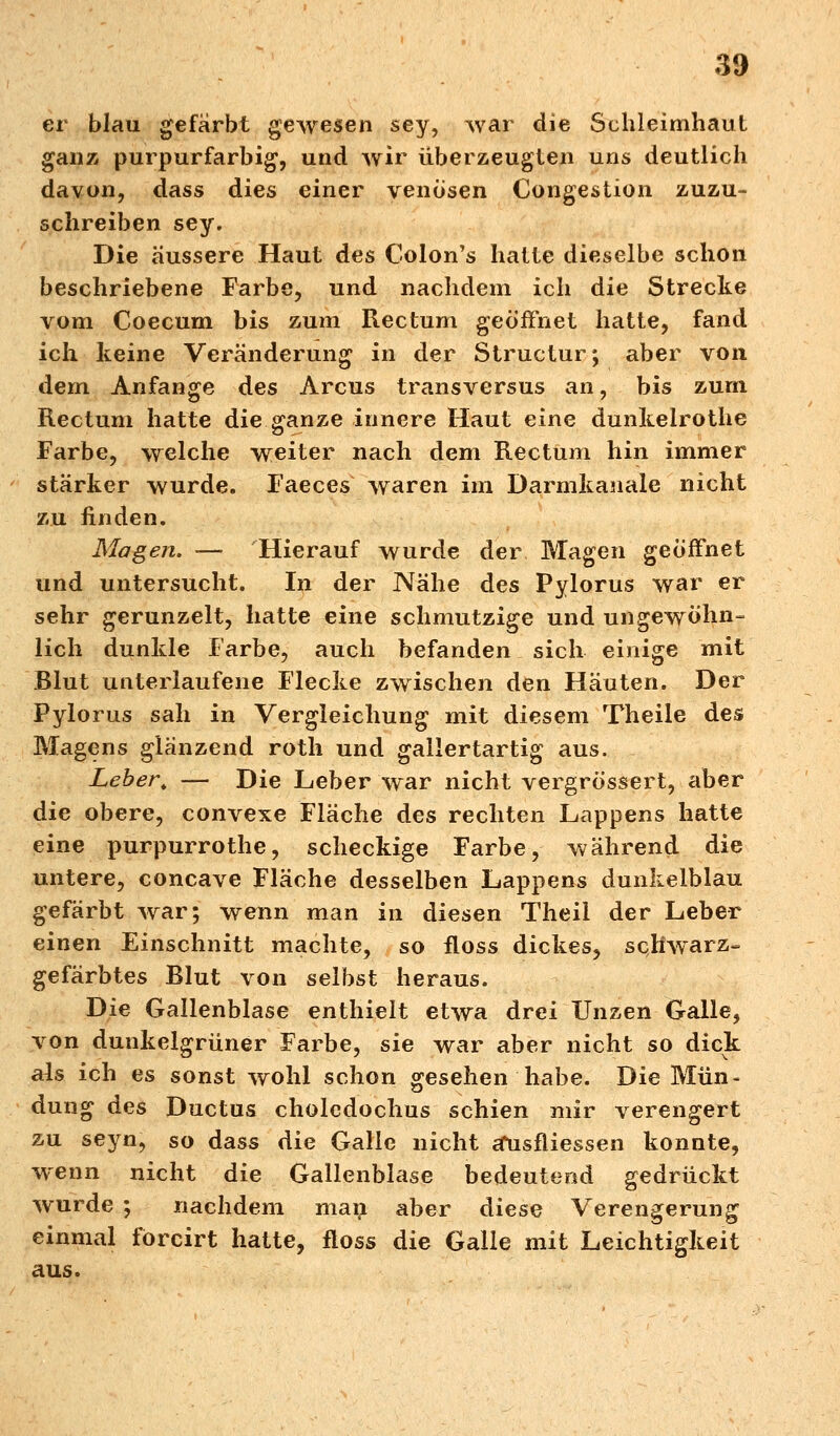 er blau gefärbt gewesen sey, war die Schleimhaut ganz purpurfarbig, und wir überzeugten uns deutlich davon, dass dies einer venösen Congestion zuzu- schreiben sey. Die äussere Haut des Colon's hatte dieselbe schon beschriebene Farbe, und nachdem ich die Strecke vom Coecum bis zum Rectum geöffnet hatte, fand ich keine Veränderung in der Structur; aber von dem Anfange des Arcus transversus an, bis zum Rectum hatte die ganze innere Haut eine dunkelrothe Farbe, welche weiter nach dem Rectum hin immer stärker wurde. Faeces waren im Darmkanale nicht zu finden. Magen. — Hierauf wurde der Magen geöffnet und untersucht. In der Nähe des Pylorus war er sehr gerunzelt, hatte eine schmutzige und ungewöhn- lich dunkle Farbe, auch befanden sich einige mit Blut unterlaufene Flecke zwischen den Häuten. Der Pylorus sah in Vergleichung mit diesem Theile des Magens glänzend roth und gallertartig aus. Leber. — Die Leber war nicht vergrössert, aber die obere, convexe Fläche des rechten Lappens hatte eine purpurrothe, scheckige Farbe, während die untere, concave Fläche desselben Lappens dunkelblau gefärbt war; wenn man in diesen Theil der Leber einen Einschnitt machte, so floss dickes, schwarz- gefärbtes Blut von selbst heraus. Die Gallenblase enthielt etwa drei Unzen Galle, von dunkelgrüner Farbe, sie war aber nicht so dick als ich es sonst wohl schon gesehen habe. Die Mün- dung des Ductus choledochus schien mir verengert zu seyn, so dass die Galle nicht älisfliessen konnte, wenn nicht die Gallenblase bedeutend gedrückt wurde ; nachdem man aber diese Verengerung einmal förcirt hatte, floss die Galle mit Leichtigkeit aus.