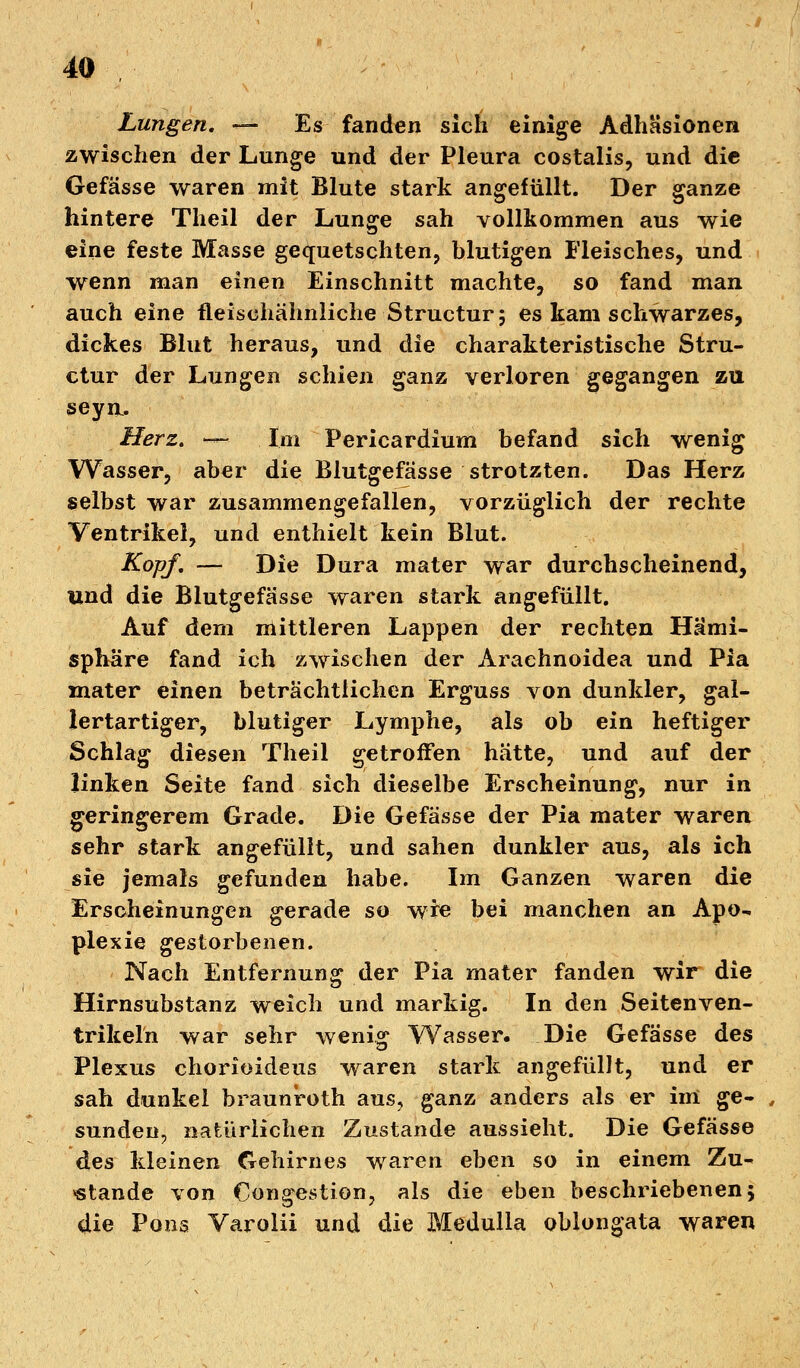 Lungen. — Es fanden sich einige Adhäsionen zwischen der Lunge und der Pleura costalis, und die Gefässe waren mit Blute stark angefüllt. Der ganze hintere Theil der Lunge sah vollkommen aus wie eine feste Masse gequetschten, blutigen Fleisches, und wenn man einen Einschnitt machte, so fand man auch eine fleischähnliche Structur; es kam schwarzes, dickes Blut heraus, und die charakteristische Stru- ctur der Lungen schien ganz verloren gegangen zu seyu. Herz. -~ Im Pericardium befand sich wenig Wasser, aber die Blutgefässe strotzten. Das Herz selbst war zusammengefallen, vorzüglich der rechte Ventrikel, und enthielt kein Blut. Kopf. — Die Dura mater war durchscheinend, und die Blutgefässe waren stark angefüllt. Auf dem mittleren Lappen der rechten Hemi- sphäre fand ich zwischen der Araehnoidea und Pia mater einen beträchtlichen Erguss von dunkler, gal- lertartiger, blutiger Lymphe, als ob ein heftiger Schlag diesen Theil getroffen hätte, und auf der linken Seite fand sich dieselbe Erscheinung, nur in geringerem Grade. Die Gefässe der Pia mater waren sehr stark angefüllt, und sahen dunkler aus, als ich sie jemals gefunden habe. Im Ganzen waren die Erscheinungen gerade so wie bei manchen an Apo- plexie gestorbenen. Nach Entfernung der Pia mater fanden wir die Hirnsubstanz weich und markig. In den Seiten Ven- trikeln war sehr wenig Wasser. Die Gefässe des Plexus chorioideus waren stark angefüllt, und er sah dunkel braunroth aus, ganz anders als er im ge- sunden, natürlichen Zustande aussieht. Die Gefässe des kleinen Gehirnes waren eben so in einem Zu- stande von Congestion, als die eben beschriebenen; die Pons Varolii und die Medulla oblongata waren