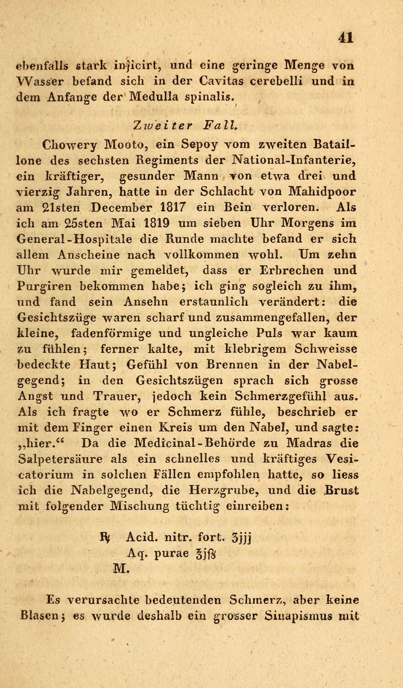 ebenfalls stark inficirt, und eine geringe Menge von Wasser befand sich in der Cavitas cerebelli und in dem Anfange der Medulla spinalis. Zweiter Fa l L Chowery Mooto, ein Sepoy vom zweiten Batail- lone des sechsten Regiments der National-Infanterie, ein kräftiger, gesunder Mann von etwa drei und vierzig Jahren, hatte in der Schlacht von Mahidpoor am Eisten December 1817 ein Bein verloren. Als ich am 25sten Mai 1819 um sieben Uhr Morgens im General-Hospitale die Runde machte befand er sich allem Anscheine nach vollkommen wohl. Um zehn Uhr wurde mir gemeldet, dass er Erbrechen und Purgiren bekommen habe; ich ging sogleich zu ihm, und fand sein Ansehn erstaunlich verändert: die Gesichtszüge waren scharf und zusammengefallen, der kleine, fadenförmige und ungleiche Puls war kaum zu fühlen; ferner kalte, mit klebrigem Schweisse bedeckte Haut; Gefühl von Brennen in der Nabel- gegend; in den Gesichtszügen sprach sich grosse Angst und Trauer, jedoch kein Schmerzgefühl aus. Als ich fragte wo er Schmerz fühle, beschrieb er mit dem Finger einen Kreis um den Nabel, und sagte: ,,hier. Da die Medicinal-Behörde zu Madras die Salpetersäure als ein schnelles und kräftiges Vesi- catorium in solchen Fällen empfohlen hatte, so Hess ich die Nabelgegend, die Herzgrube, und die Brust mit folgender Mischung tüchtig einreiben: Ity Acid. nitr. fort. 3jjj Aq. purae gj$ M. Es verursachte bedeutenden Schmerz, aber keine Blasen; es wurde deshalb ein grosser Sinapismus mit