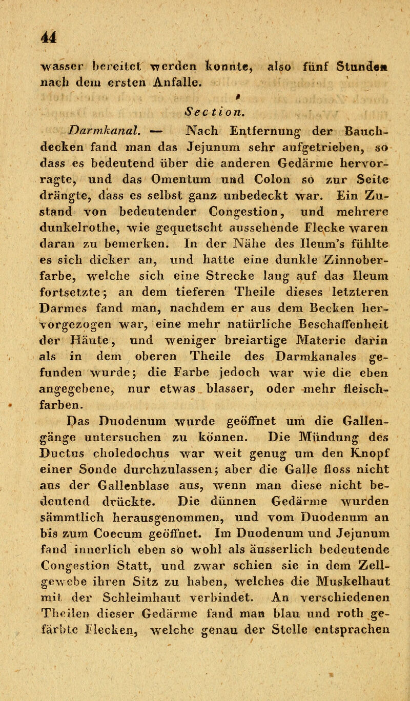 wasser bereitet werden konnte^ also fünf Standen nach dem ersten Anfalle. Section. Darmkanal, — Nach Entfernung der Bauch- decken fand man das Jejunum sehr aufgetrieben, so dass es bedeutend über die anderen Gedärme hervor- ragte, und das Omentum und Colon so zur Seite drängte, dass es selbst ganz unbedeckt war. JLin Zu- stand von bedeutender Congestion, und mehrere dunkelrothe, wie gequetscht aussehende Flecke waren daran zu bemerken. In der Nähe des Ileum's fühlte es sich dicker an, und hatte eine dunkle Zinnober- farbe, welche sich eine Strecke lang auf das Ileum fortsetzte; an dem tieferen Theile dieses letzteren Darmes fand man, nachdem er aus dem Becken her- vorgezogen war, eine mehr natürliche Beschaffenheit der Raute, und weniger breiartige Materie darin als in dem oberen Theile des Darmkanales ge- funden wurde; die Farbe jedoch war wie die eben angegebene, nur etwas blasser, oder mehr fleisch- farben. Das Duodenum wurde geöffnet uni die Gallen- gänge untersuchen zu können. Die Mündung des Ductus choledochus war weit genug um den Knopf einer Sonde durchzulassen; aber die Galle floss nicht aus der Gallenblase aus, wenn man diese nicht be- deutend drückte. Die dünnen Gedärme wurden sämmtlich herausgenommen, und vom Duodenum an bis zum Coecum geöffnet. Im Duodenum und Jejunum fand innerlich eben so wohl als äusserlich bedeutende Congestion Statte und zwar schien sie in dem Zeil- gewebe ihren Sitz zu haben, Welches die Muskelhaut mit, der Schleimhaut verbindet. An verschiedenen Theilen dieser Gedärme fand man blau und roth ge- färbte Flecken, welche genau der Steile entsprachen